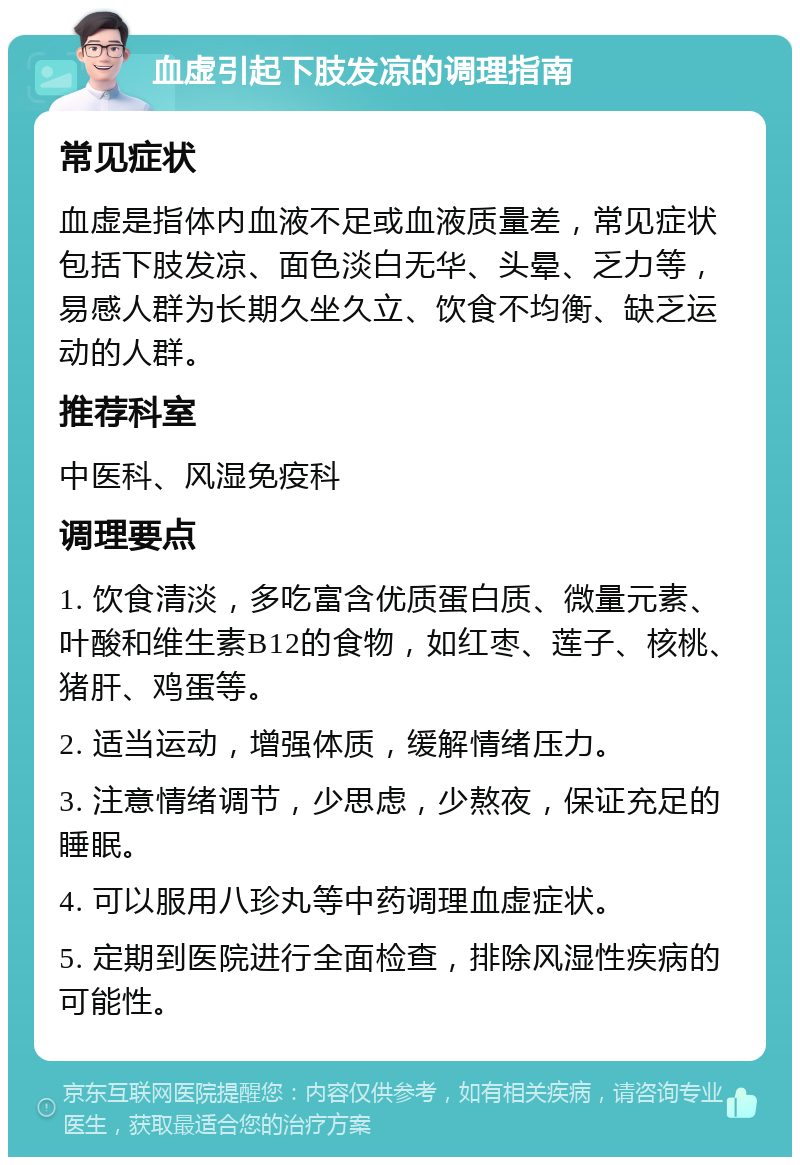 血虚引起下肢发凉的调理指南 常见症状 血虚是指体内血液不足或血液质量差，常见症状包括下肢发凉、面色淡白无华、头晕、乏力等，易感人群为长期久坐久立、饮食不均衡、缺乏运动的人群。 推荐科室 中医科、风湿免疫科 调理要点 1. 饮食清淡，多吃富含优质蛋白质、微量元素、叶酸和维生素B12的食物，如红枣、莲子、核桃、猪肝、鸡蛋等。 2. 适当运动，增强体质，缓解情绪压力。 3. 注意情绪调节，少思虑，少熬夜，保证充足的睡眠。 4. 可以服用八珍丸等中药调理血虚症状。 5. 定期到医院进行全面检查，排除风湿性疾病的可能性。