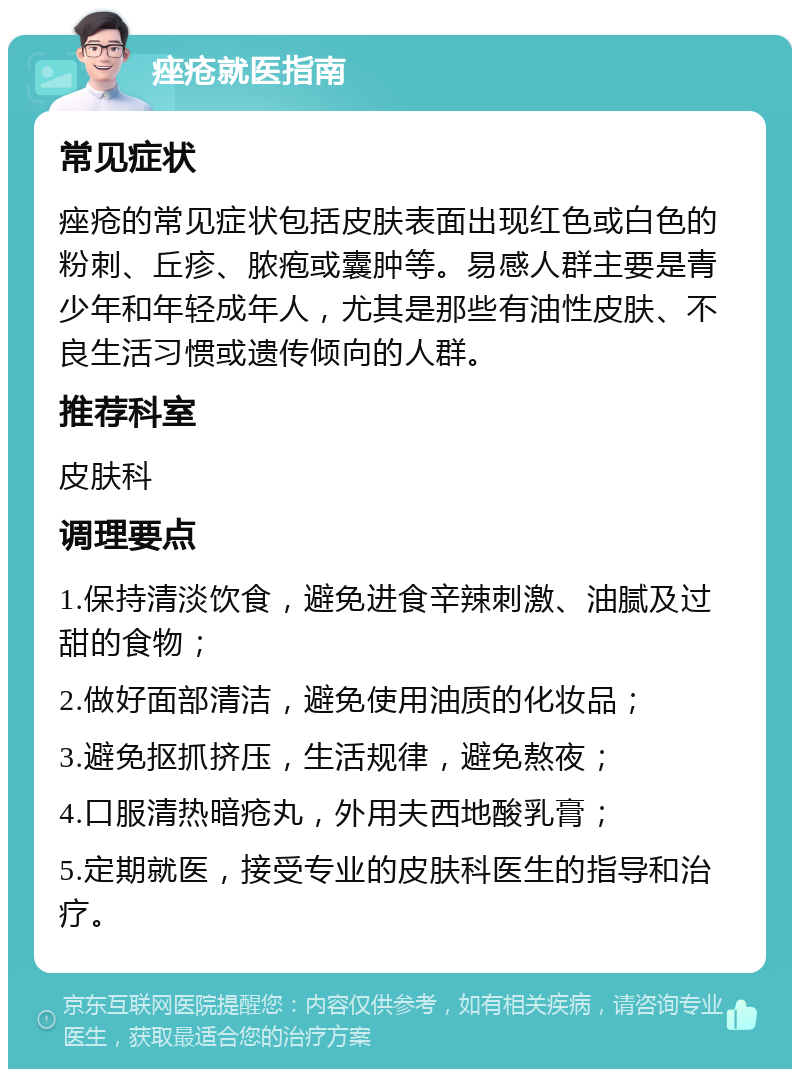 痤疮就医指南 常见症状 痤疮的常见症状包括皮肤表面出现红色或白色的粉刺、丘疹、脓疱或囊肿等。易感人群主要是青少年和年轻成年人，尤其是那些有油性皮肤、不良生活习惯或遗传倾向的人群。 推荐科室 皮肤科 调理要点 1.保持清淡饮食，避免进食辛辣刺激、油腻及过甜的食物； 2.做好面部清洁，避免使用油质的化妆品； 3.避免抠抓挤压，生活规律，避免熬夜； 4.口服清热暗疮丸，外用夫西地酸乳膏； 5.定期就医，接受专业的皮肤科医生的指导和治疗。