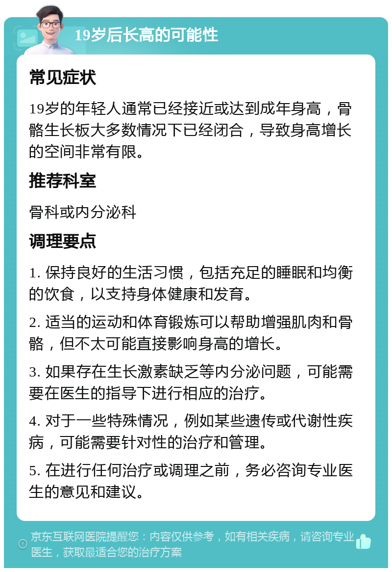 19岁后长高的可能性 常见症状 19岁的年轻人通常已经接近或达到成年身高，骨骼生长板大多数情况下已经闭合，导致身高增长的空间非常有限。 推荐科室 骨科或内分泌科 调理要点 1. 保持良好的生活习惯，包括充足的睡眠和均衡的饮食，以支持身体健康和发育。 2. 适当的运动和体育锻炼可以帮助增强肌肉和骨骼，但不太可能直接影响身高的增长。 3. 如果存在生长激素缺乏等内分泌问题，可能需要在医生的指导下进行相应的治疗。 4. 对于一些特殊情况，例如某些遗传或代谢性疾病，可能需要针对性的治疗和管理。 5. 在进行任何治疗或调理之前，务必咨询专业医生的意见和建议。