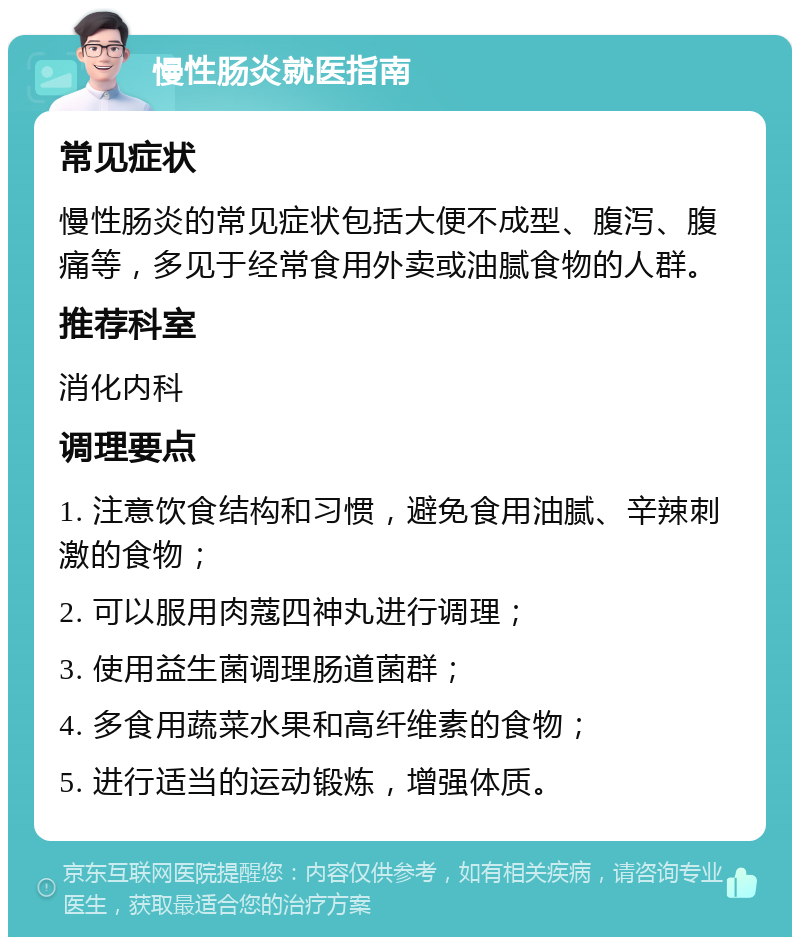 慢性肠炎就医指南 常见症状 慢性肠炎的常见症状包括大便不成型、腹泻、腹痛等，多见于经常食用外卖或油腻食物的人群。 推荐科室 消化内科 调理要点 1. 注意饮食结构和习惯，避免食用油腻、辛辣刺激的食物； 2. 可以服用肉蔻四神丸进行调理； 3. 使用益生菌调理肠道菌群； 4. 多食用蔬菜水果和高纤维素的食物； 5. 进行适当的运动锻炼，增强体质。