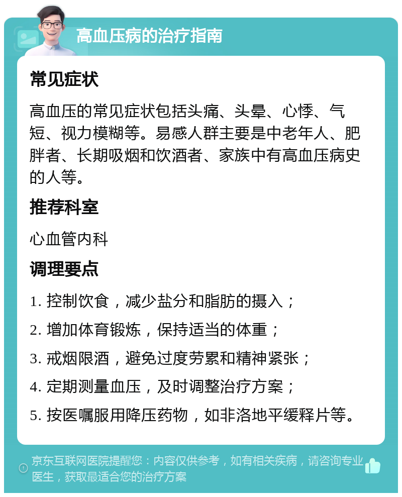 高血压病的治疗指南 常见症状 高血压的常见症状包括头痛、头晕、心悸、气短、视力模糊等。易感人群主要是中老年人、肥胖者、长期吸烟和饮酒者、家族中有高血压病史的人等。 推荐科室 心血管内科 调理要点 1. 控制饮食，减少盐分和脂肪的摄入； 2. 增加体育锻炼，保持适当的体重； 3. 戒烟限酒，避免过度劳累和精神紧张； 4. 定期测量血压，及时调整治疗方案； 5. 按医嘱服用降压药物，如非洛地平缓释片等。