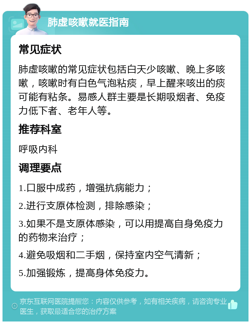 肺虚咳嗽就医指南 常见症状 肺虚咳嗽的常见症状包括白天少咳嗽、晚上多咳嗽，咳嗽时有白色气泡粘痰，早上醒来咳出的痰可能有粘条。易感人群主要是长期吸烟者、免疫力低下者、老年人等。 推荐科室 呼吸内科 调理要点 1.口服中成药，增强抗病能力； 2.进行支原体检测，排除感染； 3.如果不是支原体感染，可以用提高自身免疫力的药物来治疗； 4.避免吸烟和二手烟，保持室内空气清新； 5.加强锻炼，提高身体免疫力。