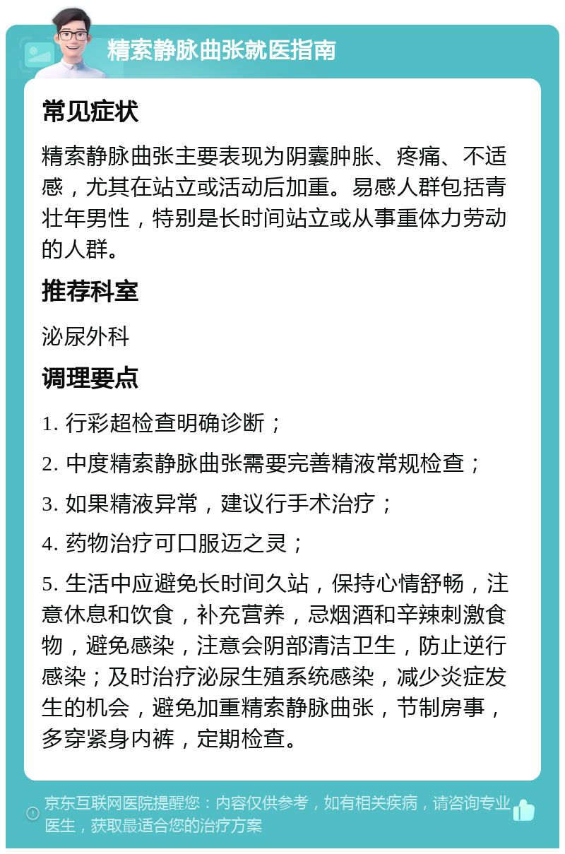 精索静脉曲张就医指南 常见症状 精索静脉曲张主要表现为阴囊肿胀、疼痛、不适感，尤其在站立或活动后加重。易感人群包括青壮年男性，特别是长时间站立或从事重体力劳动的人群。 推荐科室 泌尿外科 调理要点 1. 行彩超检查明确诊断； 2. 中度精索静脉曲张需要完善精液常规检查； 3. 如果精液异常，建议行手术治疗； 4. 药物治疗可口服迈之灵； 5. 生活中应避免长时间久站，保持心情舒畅，注意休息和饮食，补充营养，忌烟酒和辛辣刺激食物，避免感染，注意会阴部清洁卫生，防止逆行感染；及时治疗泌尿生殖系统感染，减少炎症发生的机会，避免加重精索静脉曲张，节制房事，多穿紧身内裤，定期检查。