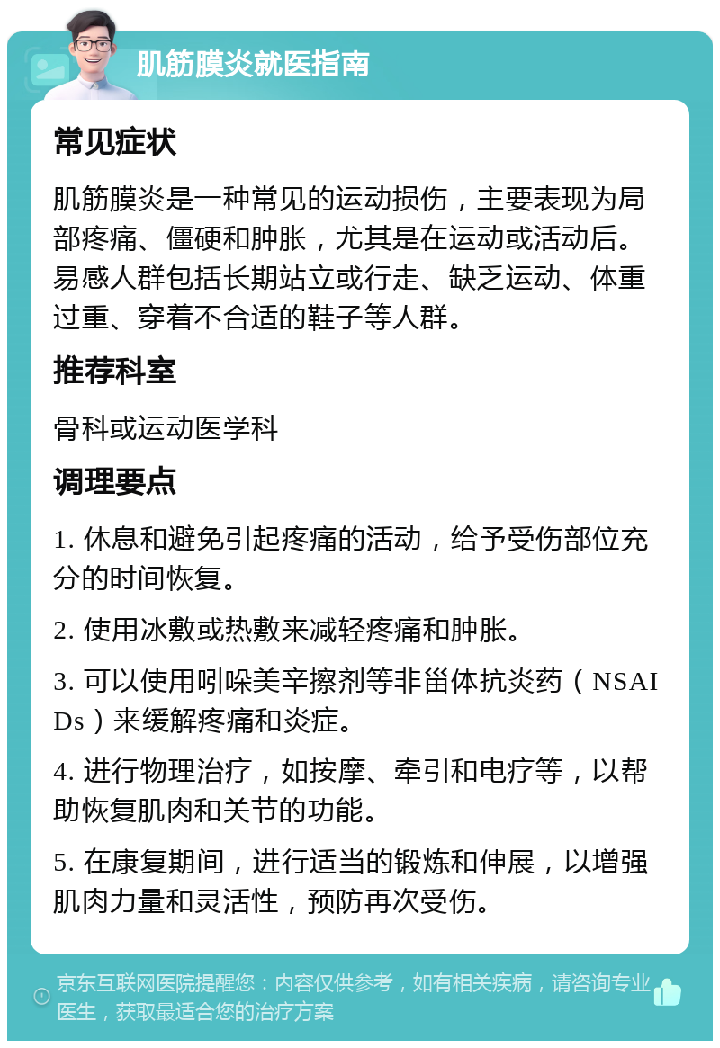 肌筋膜炎就医指南 常见症状 肌筋膜炎是一种常见的运动损伤，主要表现为局部疼痛、僵硬和肿胀，尤其是在运动或活动后。易感人群包括长期站立或行走、缺乏运动、体重过重、穿着不合适的鞋子等人群。 推荐科室 骨科或运动医学科 调理要点 1. 休息和避免引起疼痛的活动，给予受伤部位充分的时间恢复。 2. 使用冰敷或热敷来减轻疼痛和肿胀。 3. 可以使用吲哚美辛擦剂等非甾体抗炎药（NSAIDs）来缓解疼痛和炎症。 4. 进行物理治疗，如按摩、牵引和电疗等，以帮助恢复肌肉和关节的功能。 5. 在康复期间，进行适当的锻炼和伸展，以增强肌肉力量和灵活性，预防再次受伤。