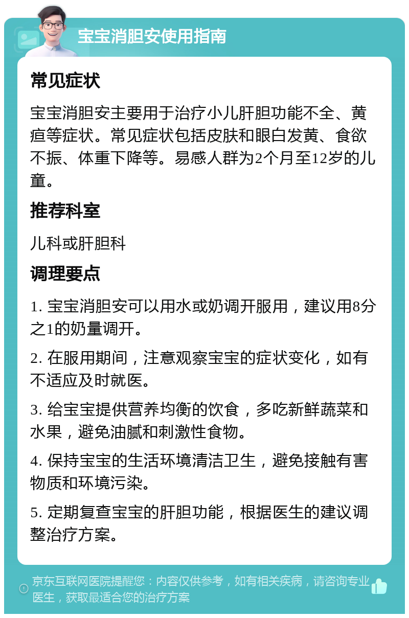 宝宝消胆安使用指南 常见症状 宝宝消胆安主要用于治疗小儿肝胆功能不全、黄疸等症状。常见症状包括皮肤和眼白发黄、食欲不振、体重下降等。易感人群为2个月至12岁的儿童。 推荐科室 儿科或肝胆科 调理要点 1. 宝宝消胆安可以用水或奶调开服用，建议用8分之1的奶量调开。 2. 在服用期间，注意观察宝宝的症状变化，如有不适应及时就医。 3. 给宝宝提供营养均衡的饮食，多吃新鲜蔬菜和水果，避免油腻和刺激性食物。 4. 保持宝宝的生活环境清洁卫生，避免接触有害物质和环境污染。 5. 定期复查宝宝的肝胆功能，根据医生的建议调整治疗方案。