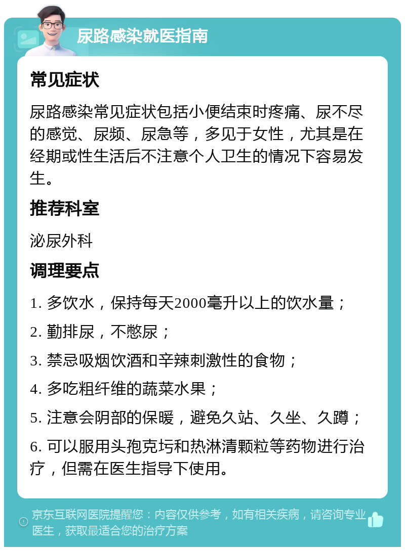 尿路感染就医指南 常见症状 尿路感染常见症状包括小便结束时疼痛、尿不尽的感觉、尿频、尿急等，多见于女性，尤其是在经期或性生活后不注意个人卫生的情况下容易发生。 推荐科室 泌尿外科 调理要点 1. 多饮水，保持每天2000毫升以上的饮水量； 2. 勤排尿，不憋尿； 3. 禁忌吸烟饮酒和辛辣刺激性的食物； 4. 多吃粗纤维的蔬菜水果； 5. 注意会阴部的保暖，避免久站、久坐、久蹲； 6. 可以服用头孢克圬和热淋清颗粒等药物进行治疗，但需在医生指导下使用。