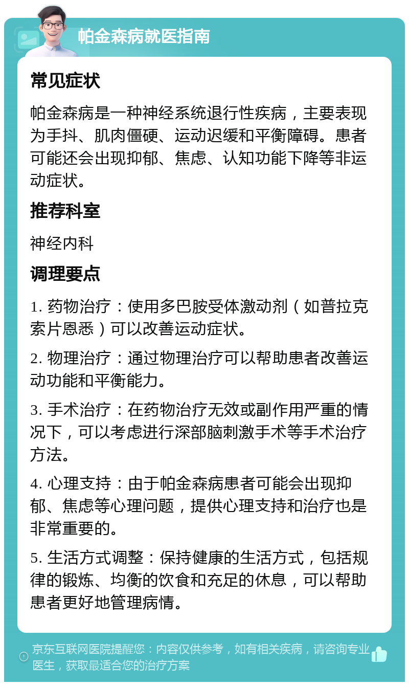 帕金森病就医指南 常见症状 帕金森病是一种神经系统退行性疾病，主要表现为手抖、肌肉僵硬、运动迟缓和平衡障碍。患者可能还会出现抑郁、焦虑、认知功能下降等非运动症状。 推荐科室 神经内科 调理要点 1. 药物治疗：使用多巴胺受体激动剂（如普拉克索片恩悉）可以改善运动症状。 2. 物理治疗：通过物理治疗可以帮助患者改善运动功能和平衡能力。 3. 手术治疗：在药物治疗无效或副作用严重的情况下，可以考虑进行深部脑刺激手术等手术治疗方法。 4. 心理支持：由于帕金森病患者可能会出现抑郁、焦虑等心理问题，提供心理支持和治疗也是非常重要的。 5. 生活方式调整：保持健康的生活方式，包括规律的锻炼、均衡的饮食和充足的休息，可以帮助患者更好地管理病情。