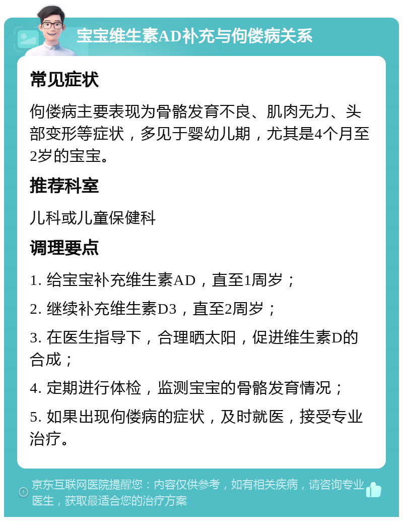 宝宝维生素AD补充与佝偻病关系 常见症状 佝偻病主要表现为骨骼发育不良、肌肉无力、头部变形等症状，多见于婴幼儿期，尤其是4个月至2岁的宝宝。 推荐科室 儿科或儿童保健科 调理要点 1. 给宝宝补充维生素AD，直至1周岁； 2. 继续补充维生素D3，直至2周岁； 3. 在医生指导下，合理晒太阳，促进维生素D的合成； 4. 定期进行体检，监测宝宝的骨骼发育情况； 5. 如果出现佝偻病的症状，及时就医，接受专业治疗。