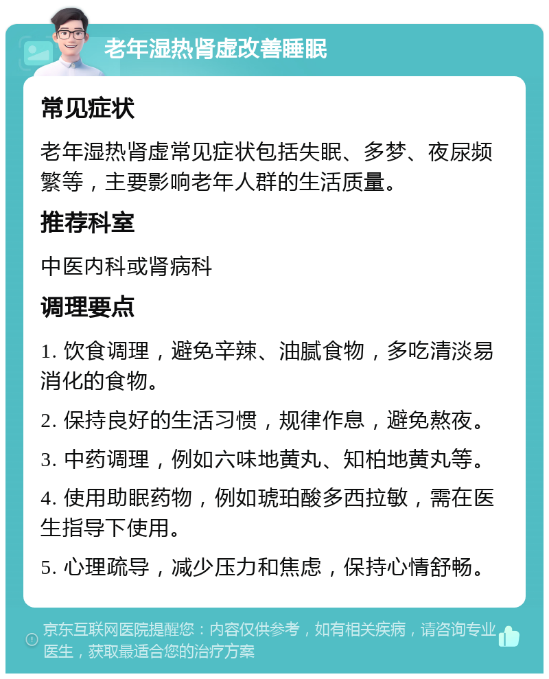 老年湿热肾虚改善睡眠 常见症状 老年湿热肾虚常见症状包括失眠、多梦、夜尿频繁等，主要影响老年人群的生活质量。 推荐科室 中医内科或肾病科 调理要点 1. 饮食调理，避免辛辣、油腻食物，多吃清淡易消化的食物。 2. 保持良好的生活习惯，规律作息，避免熬夜。 3. 中药调理，例如六味地黄丸、知柏地黄丸等。 4. 使用助眠药物，例如琥珀酸多西拉敏，需在医生指导下使用。 5. 心理疏导，减少压力和焦虑，保持心情舒畅。