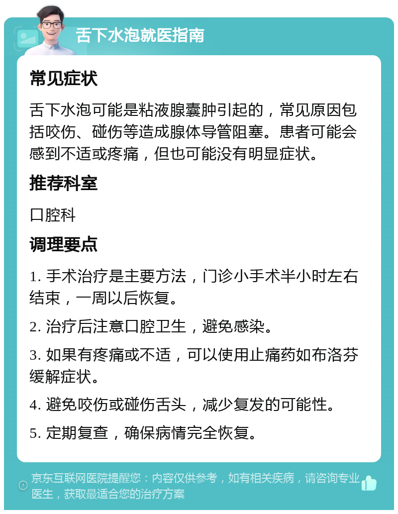 舌下水泡就医指南 常见症状 舌下水泡可能是粘液腺囊肿引起的，常见原因包括咬伤、碰伤等造成腺体导管阻塞。患者可能会感到不适或疼痛，但也可能没有明显症状。 推荐科室 口腔科 调理要点 1. 手术治疗是主要方法，门诊小手术半小时左右结束，一周以后恢复。 2. 治疗后注意口腔卫生，避免感染。 3. 如果有疼痛或不适，可以使用止痛药如布洛芬缓解症状。 4. 避免咬伤或碰伤舌头，减少复发的可能性。 5. 定期复查，确保病情完全恢复。