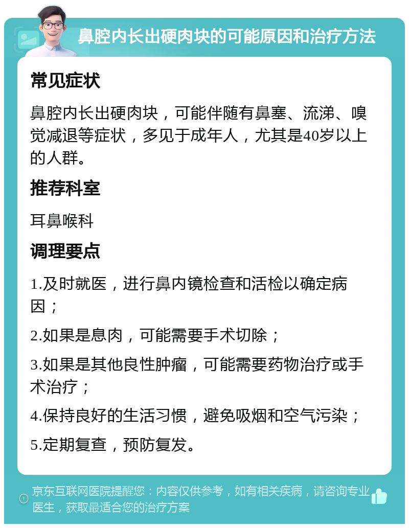 鼻腔内长出硬肉块的可能原因和治疗方法 常见症状 鼻腔内长出硬肉块，可能伴随有鼻塞、流涕、嗅觉减退等症状，多见于成年人，尤其是40岁以上的人群。 推荐科室 耳鼻喉科 调理要点 1.及时就医，进行鼻内镜检查和活检以确定病因； 2.如果是息肉，可能需要手术切除； 3.如果是其他良性肿瘤，可能需要药物治疗或手术治疗； 4.保持良好的生活习惯，避免吸烟和空气污染； 5.定期复查，预防复发。