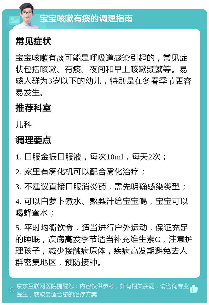 宝宝咳嗽有痰的调理指南 常见症状 宝宝咳嗽有痰可能是呼吸道感染引起的，常见症状包括咳嗽、有痰、夜间和早上咳嗽频繁等。易感人群为3岁以下的幼儿，特别是在冬春季节更容易发生。 推荐科室 儿科 调理要点 1. 口服金振口服液，每次10ml，每天2次； 2. 家里有雾化机可以配合雾化治疗； 3. 不建议直接口服消炎药，需先明确感染类型； 4. 可以白萝卜煮水、熬梨汁给宝宝喝，宝宝可以喝蜂蜜水； 5. 平时均衡饮食，适当进行户外运动，保证充足的睡眠，疾病高发季节适当补充维生素C，注意护理孩子，减少接触病原体，疾病高发期避免去人群密集地区，预防接种。