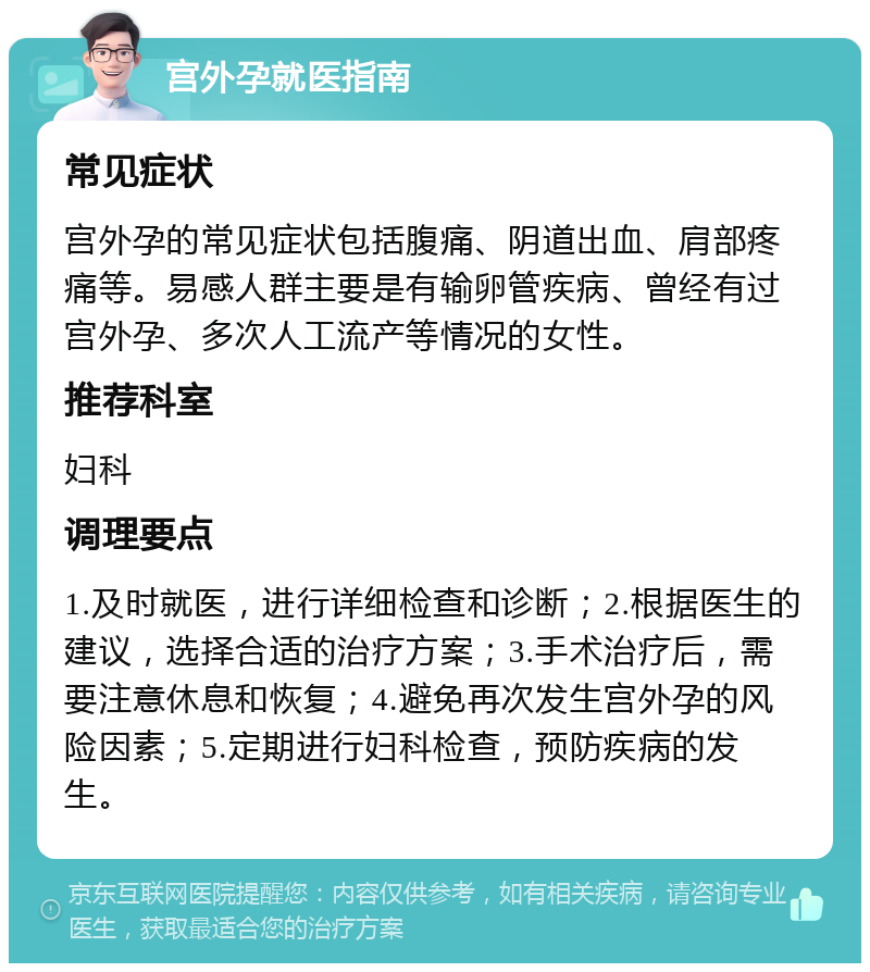 宫外孕就医指南 常见症状 宫外孕的常见症状包括腹痛、阴道出血、肩部疼痛等。易感人群主要是有输卵管疾病、曾经有过宫外孕、多次人工流产等情况的女性。 推荐科室 妇科 调理要点 1.及时就医，进行详细检查和诊断；2.根据医生的建议，选择合适的治疗方案；3.手术治疗后，需要注意休息和恢复；4.避免再次发生宫外孕的风险因素；5.定期进行妇科检查，预防疾病的发生。