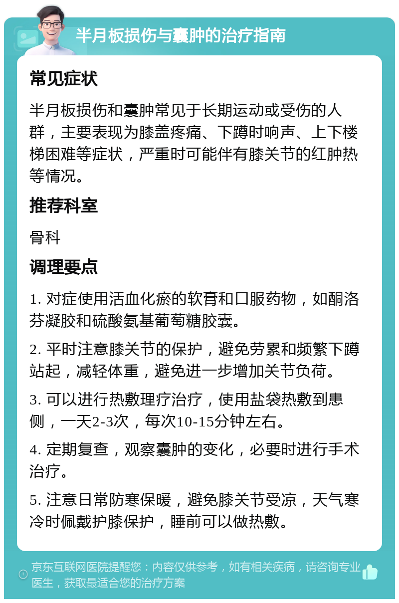 半月板损伤与囊肿的治疗指南 常见症状 半月板损伤和囊肿常见于长期运动或受伤的人群，主要表现为膝盖疼痛、下蹲时响声、上下楼梯困难等症状，严重时可能伴有膝关节的红肿热等情况。 推荐科室 骨科 调理要点 1. 对症使用活血化瘀的软膏和口服药物，如酮洛芬凝胶和硫酸氨基葡萄糖胶囊。 2. 平时注意膝关节的保护，避免劳累和频繁下蹲站起，减轻体重，避免进一步增加关节负荷。 3. 可以进行热敷理疗治疗，使用盐袋热敷到患侧，一天2-3次，每次10-15分钟左右。 4. 定期复查，观察囊肿的变化，必要时进行手术治疗。 5. 注意日常防寒保暖，避免膝关节受凉，天气寒冷时佩戴护膝保护，睡前可以做热敷。