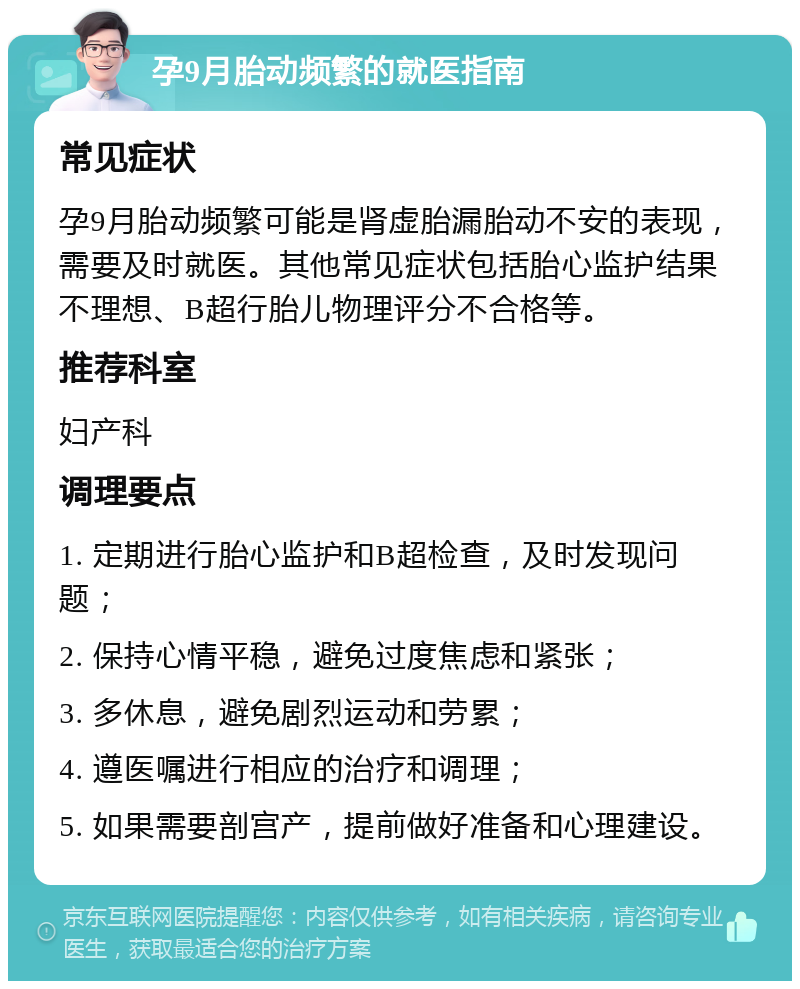 孕9月胎动频繁的就医指南 常见症状 孕9月胎动频繁可能是肾虚胎漏胎动不安的表现，需要及时就医。其他常见症状包括胎心监护结果不理想、B超行胎儿物理评分不合格等。 推荐科室 妇产科 调理要点 1. 定期进行胎心监护和B超检查，及时发现问题； 2. 保持心情平稳，避免过度焦虑和紧张； 3. 多休息，避免剧烈运动和劳累； 4. 遵医嘱进行相应的治疗和调理； 5. 如果需要剖宫产，提前做好准备和心理建设。