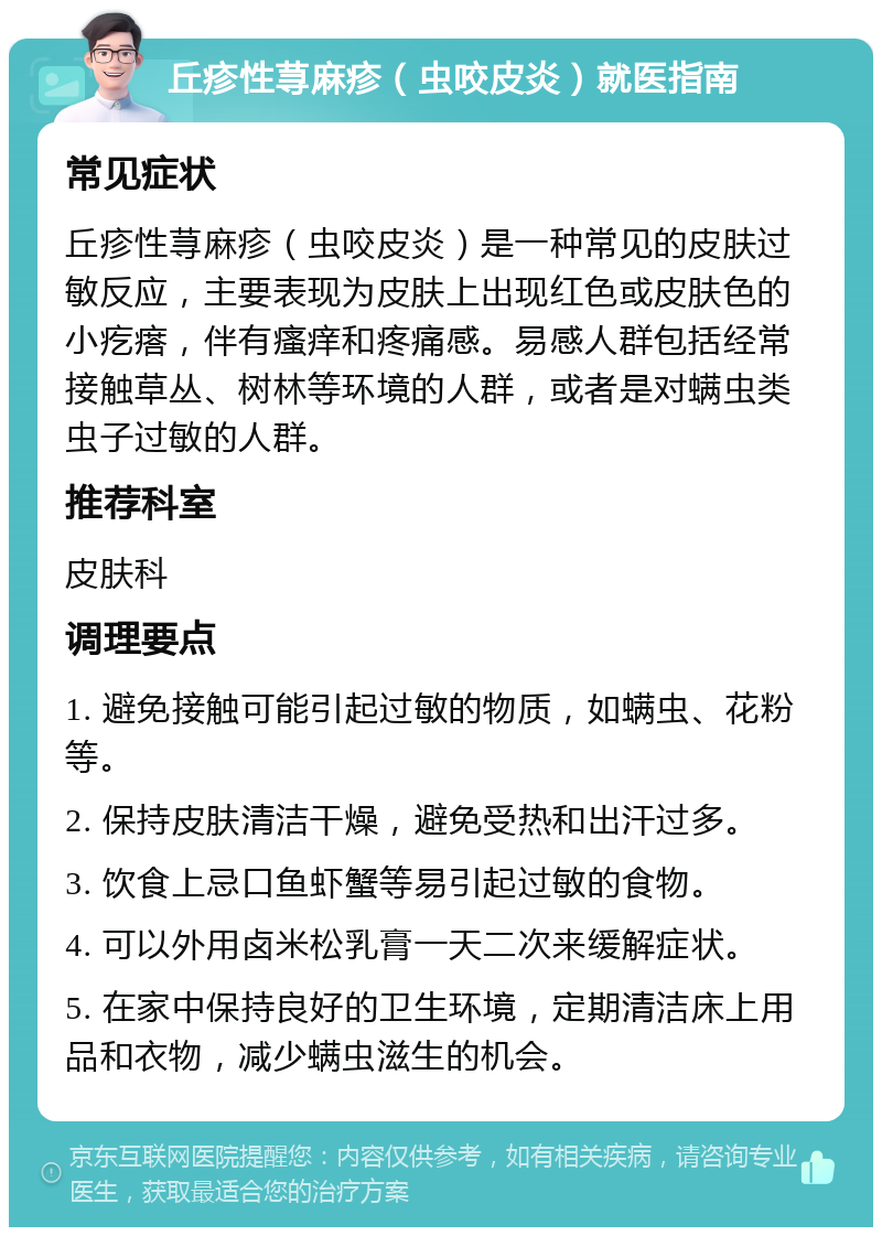 丘疹性荨麻疹（虫咬皮炎）就医指南 常见症状 丘疹性荨麻疹（虫咬皮炎）是一种常见的皮肤过敏反应，主要表现为皮肤上出现红色或皮肤色的小疙瘩，伴有瘙痒和疼痛感。易感人群包括经常接触草丛、树林等环境的人群，或者是对螨虫类虫子过敏的人群。 推荐科室 皮肤科 调理要点 1. 避免接触可能引起过敏的物质，如螨虫、花粉等。 2. 保持皮肤清洁干燥，避免受热和出汗过多。 3. 饮食上忌口鱼虾蟹等易引起过敏的食物。 4. 可以外用卤米松乳膏一天二次来缓解症状。 5. 在家中保持良好的卫生环境，定期清洁床上用品和衣物，减少螨虫滋生的机会。