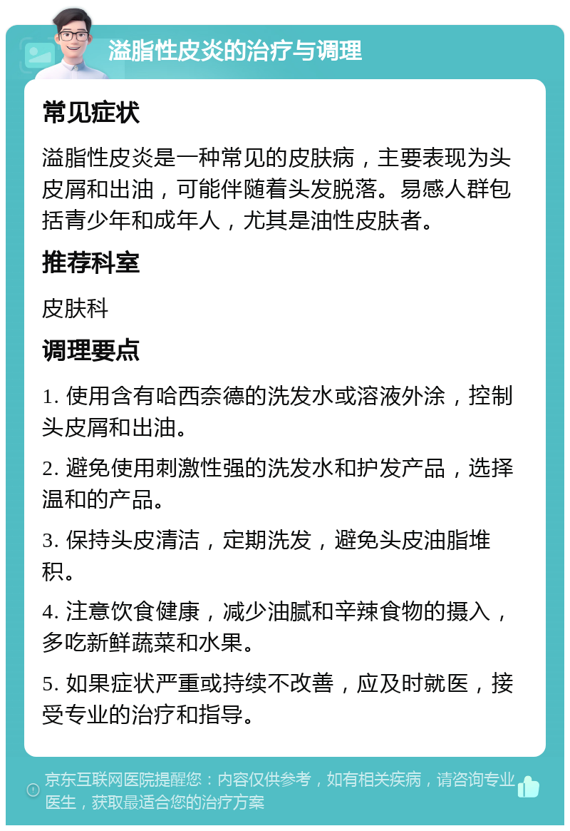 溢脂性皮炎的治疗与调理 常见症状 溢脂性皮炎是一种常见的皮肤病，主要表现为头皮屑和出油，可能伴随着头发脱落。易感人群包括青少年和成年人，尤其是油性皮肤者。 推荐科室 皮肤科 调理要点 1. 使用含有哈西奈德的洗发水或溶液外涂，控制头皮屑和出油。 2. 避免使用刺激性强的洗发水和护发产品，选择温和的产品。 3. 保持头皮清洁，定期洗发，避免头皮油脂堆积。 4. 注意饮食健康，减少油腻和辛辣食物的摄入，多吃新鲜蔬菜和水果。 5. 如果症状严重或持续不改善，应及时就医，接受专业的治疗和指导。