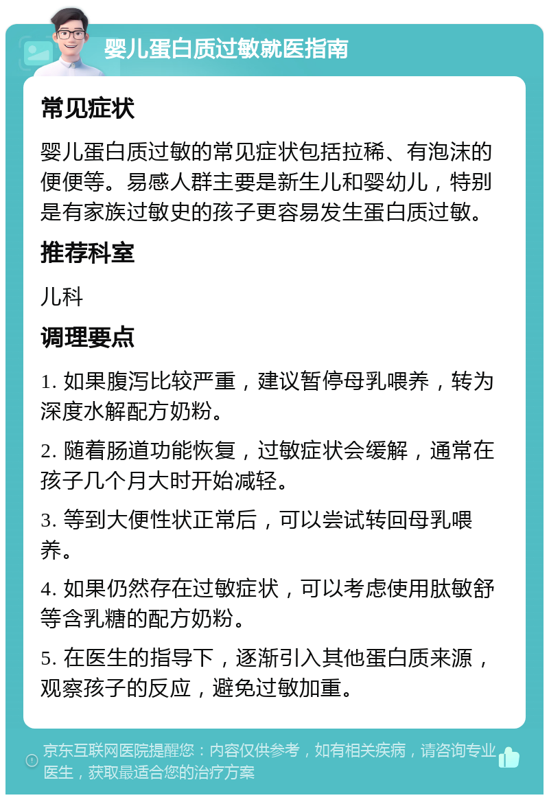 婴儿蛋白质过敏就医指南 常见症状 婴儿蛋白质过敏的常见症状包括拉稀、有泡沫的便便等。易感人群主要是新生儿和婴幼儿，特别是有家族过敏史的孩子更容易发生蛋白质过敏。 推荐科室 儿科 调理要点 1. 如果腹泻比较严重，建议暂停母乳喂养，转为深度水解配方奶粉。 2. 随着肠道功能恢复，过敏症状会缓解，通常在孩子几个月大时开始减轻。 3. 等到大便性状正常后，可以尝试转回母乳喂养。 4. 如果仍然存在过敏症状，可以考虑使用肽敏舒等含乳糖的配方奶粉。 5. 在医生的指导下，逐渐引入其他蛋白质来源，观察孩子的反应，避免过敏加重。