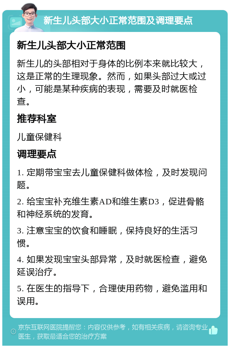 新生儿头部大小正常范围及调理要点 新生儿头部大小正常范围 新生儿的头部相对于身体的比例本来就比较大，这是正常的生理现象。然而，如果头部过大或过小，可能是某种疾病的表现，需要及时就医检查。 推荐科室 儿童保健科 调理要点 1. 定期带宝宝去儿童保健科做体检，及时发现问题。 2. 给宝宝补充维生素AD和维生素D3，促进骨骼和神经系统的发育。 3. 注意宝宝的饮食和睡眠，保持良好的生活习惯。 4. 如果发现宝宝头部异常，及时就医检查，避免延误治疗。 5. 在医生的指导下，合理使用药物，避免滥用和误用。