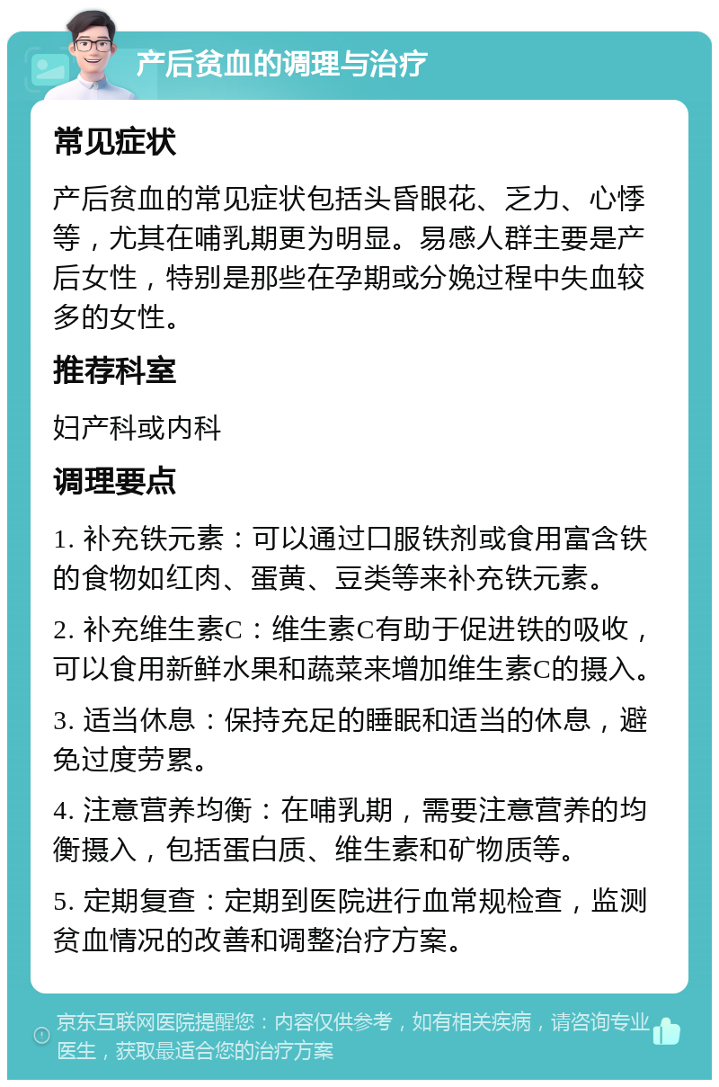 产后贫血的调理与治疗 常见症状 产后贫血的常见症状包括头昏眼花、乏力、心悸等，尤其在哺乳期更为明显。易感人群主要是产后女性，特别是那些在孕期或分娩过程中失血较多的女性。 推荐科室 妇产科或内科 调理要点 1. 补充铁元素：可以通过口服铁剂或食用富含铁的食物如红肉、蛋黄、豆类等来补充铁元素。 2. 补充维生素C：维生素C有助于促进铁的吸收，可以食用新鲜水果和蔬菜来增加维生素C的摄入。 3. 适当休息：保持充足的睡眠和适当的休息，避免过度劳累。 4. 注意营养均衡：在哺乳期，需要注意营养的均衡摄入，包括蛋白质、维生素和矿物质等。 5. 定期复查：定期到医院进行血常规检查，监测贫血情况的改善和调整治疗方案。