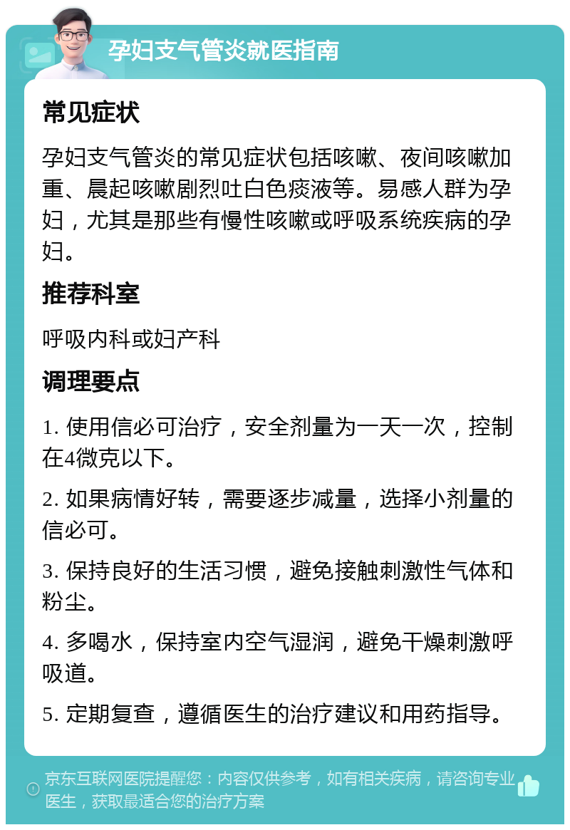 孕妇支气管炎就医指南 常见症状 孕妇支气管炎的常见症状包括咳嗽、夜间咳嗽加重、晨起咳嗽剧烈吐白色痰液等。易感人群为孕妇，尤其是那些有慢性咳嗽或呼吸系统疾病的孕妇。 推荐科室 呼吸内科或妇产科 调理要点 1. 使用信必可治疗，安全剂量为一天一次，控制在4微克以下。 2. 如果病情好转，需要逐步减量，选择小剂量的信必可。 3. 保持良好的生活习惯，避免接触刺激性气体和粉尘。 4. 多喝水，保持室内空气湿润，避免干燥刺激呼吸道。 5. 定期复查，遵循医生的治疗建议和用药指导。