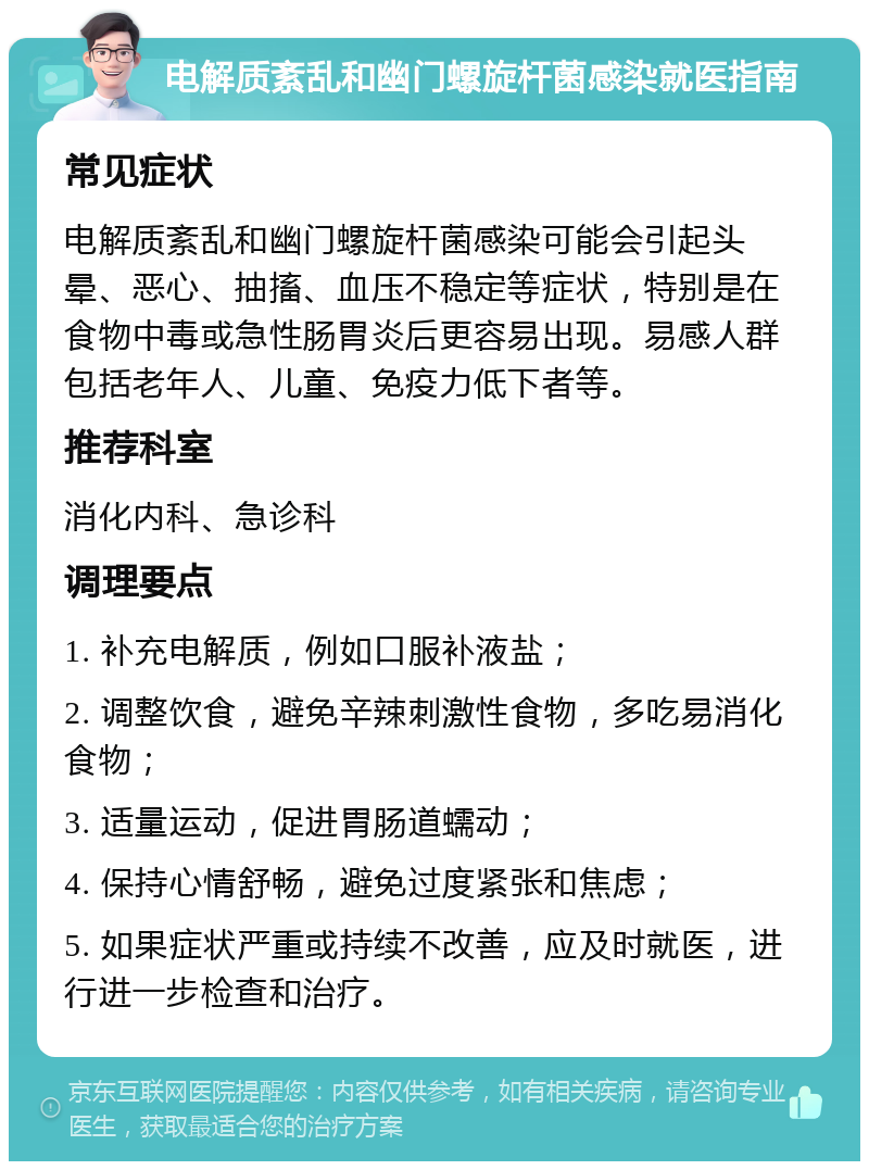 电解质紊乱和幽门螺旋杆菌感染就医指南 常见症状 电解质紊乱和幽门螺旋杆菌感染可能会引起头晕、恶心、抽搐、血压不稳定等症状，特别是在食物中毒或急性肠胃炎后更容易出现。易感人群包括老年人、儿童、免疫力低下者等。 推荐科室 消化内科、急诊科 调理要点 1. 补充电解质，例如口服补液盐； 2. 调整饮食，避免辛辣刺激性食物，多吃易消化食物； 3. 适量运动，促进胃肠道蠕动； 4. 保持心情舒畅，避免过度紧张和焦虑； 5. 如果症状严重或持续不改善，应及时就医，进行进一步检查和治疗。