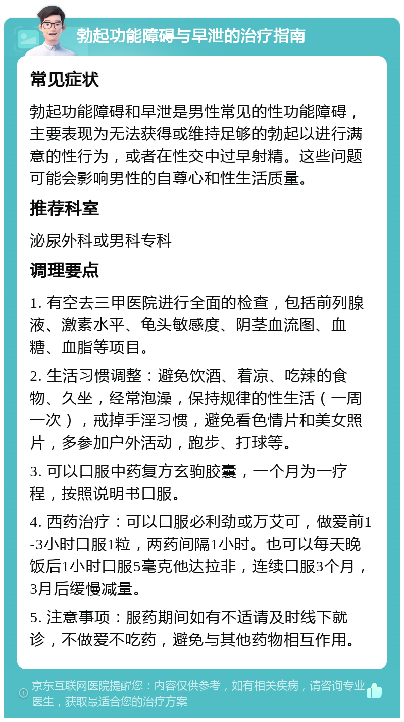 勃起功能障碍与早泄的治疗指南 常见症状 勃起功能障碍和早泄是男性常见的性功能障碍，主要表现为无法获得或维持足够的勃起以进行满意的性行为，或者在性交中过早射精。这些问题可能会影响男性的自尊心和性生活质量。 推荐科室 泌尿外科或男科专科 调理要点 1. 有空去三甲医院进行全面的检查，包括前列腺液、激素水平、龟头敏感度、阴茎血流图、血糖、血脂等项目。 2. 生活习惯调整：避免饮酒、着凉、吃辣的食物、久坐，经常泡澡，保持规律的性生活（一周一次），戒掉手淫习惯，避免看色情片和美女照片，多参加户外活动，跑步、打球等。 3. 可以口服中药复方玄驹胶囊，一个月为一疗程，按照说明书口服。 4. 西药治疗：可以口服必利劲或万艾可，做爱前1-3小时口服1粒，两药间隔1小时。也可以每天晚饭后1小时口服5毫克他达拉非，连续口服3个月，3月后缓慢减量。 5. 注意事项：服药期间如有不适请及时线下就诊，不做爱不吃药，避免与其他药物相互作用。