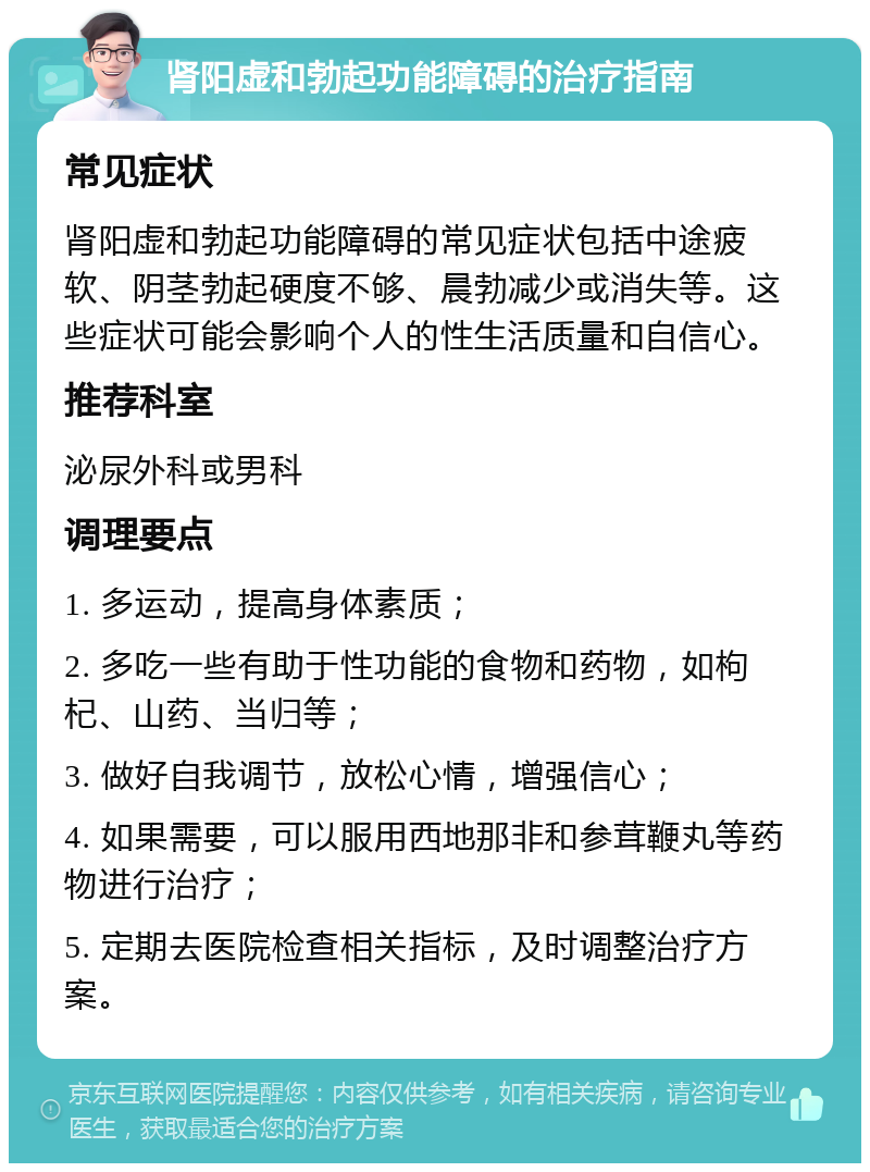 肾阳虚和勃起功能障碍的治疗指南 常见症状 肾阳虚和勃起功能障碍的常见症状包括中途疲软、阴茎勃起硬度不够、晨勃减少或消失等。这些症状可能会影响个人的性生活质量和自信心。 推荐科室 泌尿外科或男科 调理要点 1. 多运动，提高身体素质； 2. 多吃一些有助于性功能的食物和药物，如枸杞、山药、当归等； 3. 做好自我调节，放松心情，增强信心； 4. 如果需要，可以服用西地那非和参茸鞭丸等药物进行治疗； 5. 定期去医院检查相关指标，及时调整治疗方案。