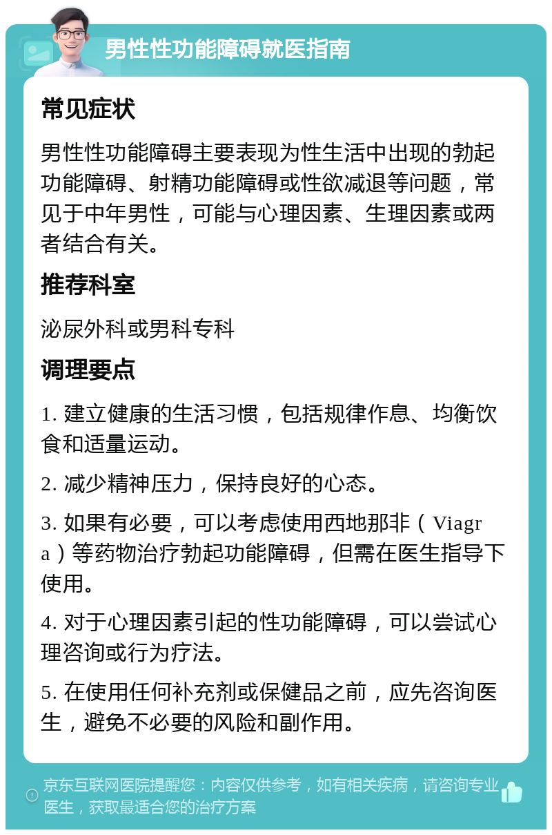 男性性功能障碍就医指南 常见症状 男性性功能障碍主要表现为性生活中出现的勃起功能障碍、射精功能障碍或性欲减退等问题，常见于中年男性，可能与心理因素、生理因素或两者结合有关。 推荐科室 泌尿外科或男科专科 调理要点 1. 建立健康的生活习惯，包括规律作息、均衡饮食和适量运动。 2. 减少精神压力，保持良好的心态。 3. 如果有必要，可以考虑使用西地那非（Viagra）等药物治疗勃起功能障碍，但需在医生指导下使用。 4. 对于心理因素引起的性功能障碍，可以尝试心理咨询或行为疗法。 5. 在使用任何补充剂或保健品之前，应先咨询医生，避免不必要的风险和副作用。