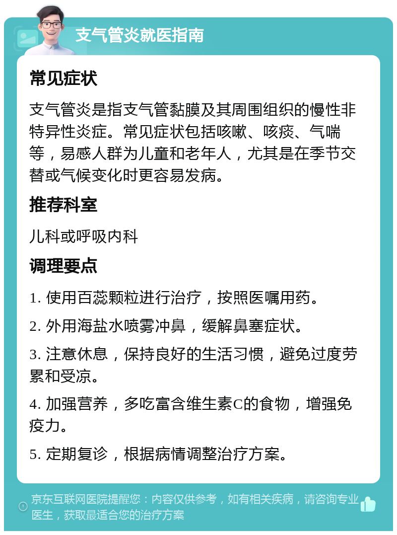 支气管炎就医指南 常见症状 支气管炎是指支气管黏膜及其周围组织的慢性非特异性炎症。常见症状包括咳嗽、咳痰、气喘等，易感人群为儿童和老年人，尤其是在季节交替或气候变化时更容易发病。 推荐科室 儿科或呼吸内科 调理要点 1. 使用百蕊颗粒进行治疗，按照医嘱用药。 2. 外用海盐水喷雾冲鼻，缓解鼻塞症状。 3. 注意休息，保持良好的生活习惯，避免过度劳累和受凉。 4. 加强营养，多吃富含维生素C的食物，增强免疫力。 5. 定期复诊，根据病情调整治疗方案。