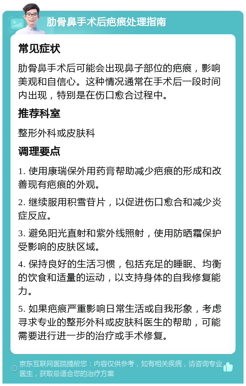 肋骨鼻手术后疤痕处理指南 常见症状 肋骨鼻手术后可能会出现鼻子部位的疤痕，影响美观和自信心。这种情况通常在手术后一段时间内出现，特别是在伤口愈合过程中。 推荐科室 整形外科或皮肤科 调理要点 1. 使用康瑞保外用药膏帮助减少疤痕的形成和改善现有疤痕的外观。 2. 继续服用积雪苷片，以促进伤口愈合和减少炎症反应。 3. 避免阳光直射和紫外线照射，使用防晒霜保护受影响的皮肤区域。 4. 保持良好的生活习惯，包括充足的睡眠、均衡的饮食和适量的运动，以支持身体的自我修复能力。 5. 如果疤痕严重影响日常生活或自我形象，考虑寻求专业的整形外科或皮肤科医生的帮助，可能需要进行进一步的治疗或手术修复。