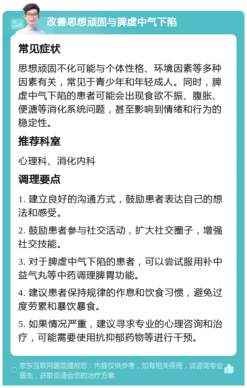 改善思想顽固与脾虚中气下陷 常见症状 思想顽固不化可能与个体性格、环境因素等多种因素有关，常见于青少年和年轻成人。同时，脾虚中气下陷的患者可能会出现食欲不振、腹胀、便溏等消化系统问题，甚至影响到情绪和行为的稳定性。 推荐科室 心理科、消化内科 调理要点 1. 建立良好的沟通方式，鼓励患者表达自己的想法和感受。 2. 鼓励患者参与社交活动，扩大社交圈子，增强社交技能。 3. 对于脾虚中气下陷的患者，可以尝试服用补中益气丸等中药调理脾胃功能。 4. 建议患者保持规律的作息和饮食习惯，避免过度劳累和暴饮暴食。 5. 如果情况严重，建议寻求专业的心理咨询和治疗，可能需要使用抗抑郁药物等进行干预。