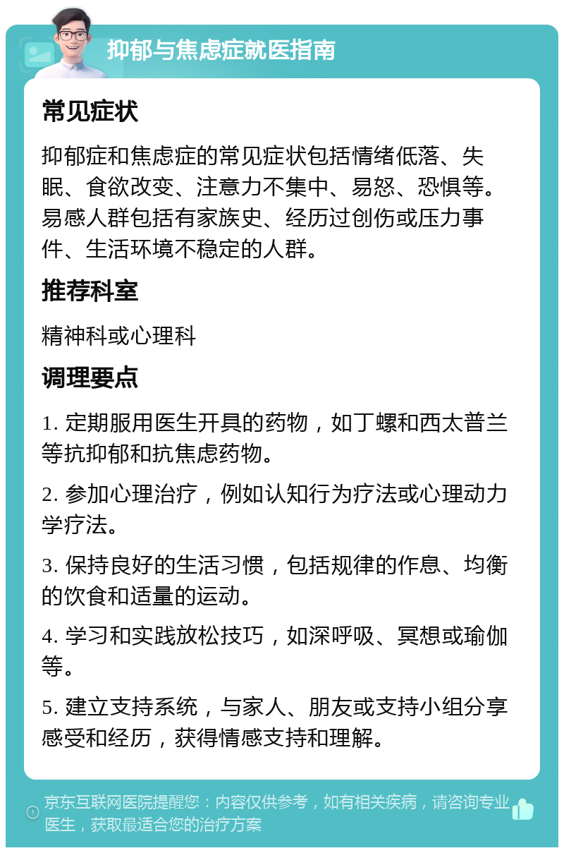 抑郁与焦虑症就医指南 常见症状 抑郁症和焦虑症的常见症状包括情绪低落、失眠、食欲改变、注意力不集中、易怒、恐惧等。易感人群包括有家族史、经历过创伤或压力事件、生活环境不稳定的人群。 推荐科室 精神科或心理科 调理要点 1. 定期服用医生开具的药物，如丁螺和西太普兰等抗抑郁和抗焦虑药物。 2. 参加心理治疗，例如认知行为疗法或心理动力学疗法。 3. 保持良好的生活习惯，包括规律的作息、均衡的饮食和适量的运动。 4. 学习和实践放松技巧，如深呼吸、冥想或瑜伽等。 5. 建立支持系统，与家人、朋友或支持小组分享感受和经历，获得情感支持和理解。