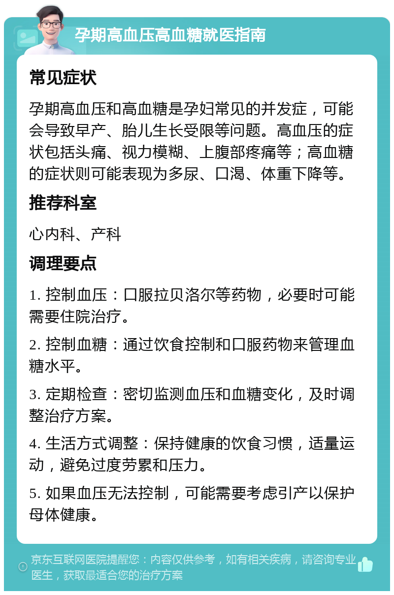 孕期高血压高血糖就医指南 常见症状 孕期高血压和高血糖是孕妇常见的并发症，可能会导致早产、胎儿生长受限等问题。高血压的症状包括头痛、视力模糊、上腹部疼痛等；高血糖的症状则可能表现为多尿、口渴、体重下降等。 推荐科室 心内科、产科 调理要点 1. 控制血压：口服拉贝洛尔等药物，必要时可能需要住院治疗。 2. 控制血糖：通过饮食控制和口服药物来管理血糖水平。 3. 定期检查：密切监测血压和血糖变化，及时调整治疗方案。 4. 生活方式调整：保持健康的饮食习惯，适量运动，避免过度劳累和压力。 5. 如果血压无法控制，可能需要考虑引产以保护母体健康。