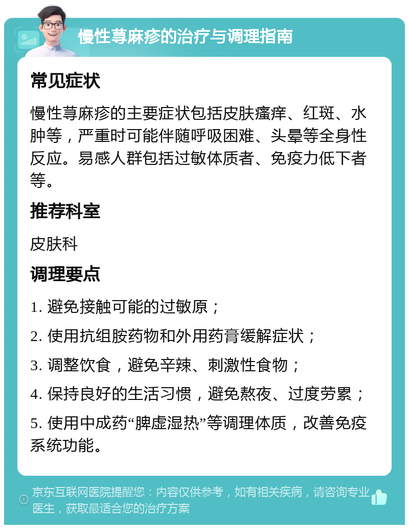 慢性荨麻疹的治疗与调理指南 常见症状 慢性荨麻疹的主要症状包括皮肤瘙痒、红斑、水肿等，严重时可能伴随呼吸困难、头晕等全身性反应。易感人群包括过敏体质者、免疫力低下者等。 推荐科室 皮肤科 调理要点 1. 避免接触可能的过敏原； 2. 使用抗组胺药物和外用药膏缓解症状； 3. 调整饮食，避免辛辣、刺激性食物； 4. 保持良好的生活习惯，避免熬夜、过度劳累； 5. 使用中成药“脾虚湿热”等调理体质，改善免疫系统功能。