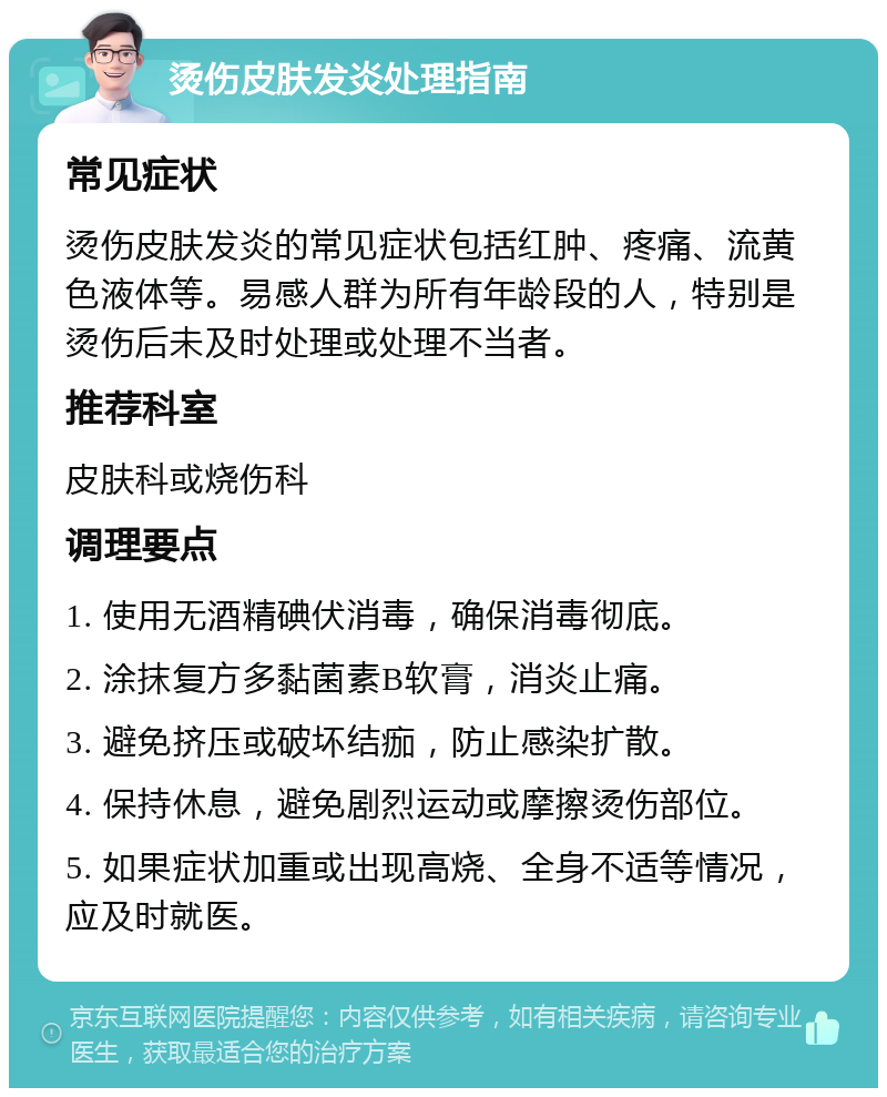 烫伤皮肤发炎处理指南 常见症状 烫伤皮肤发炎的常见症状包括红肿、疼痛、流黄色液体等。易感人群为所有年龄段的人，特别是烫伤后未及时处理或处理不当者。 推荐科室 皮肤科或烧伤科 调理要点 1. 使用无酒精碘伏消毒，确保消毒彻底。 2. 涂抹复方多黏菌素B软膏，消炎止痛。 3. 避免挤压或破坏结痂，防止感染扩散。 4. 保持休息，避免剧烈运动或摩擦烫伤部位。 5. 如果症状加重或出现高烧、全身不适等情况，应及时就医。