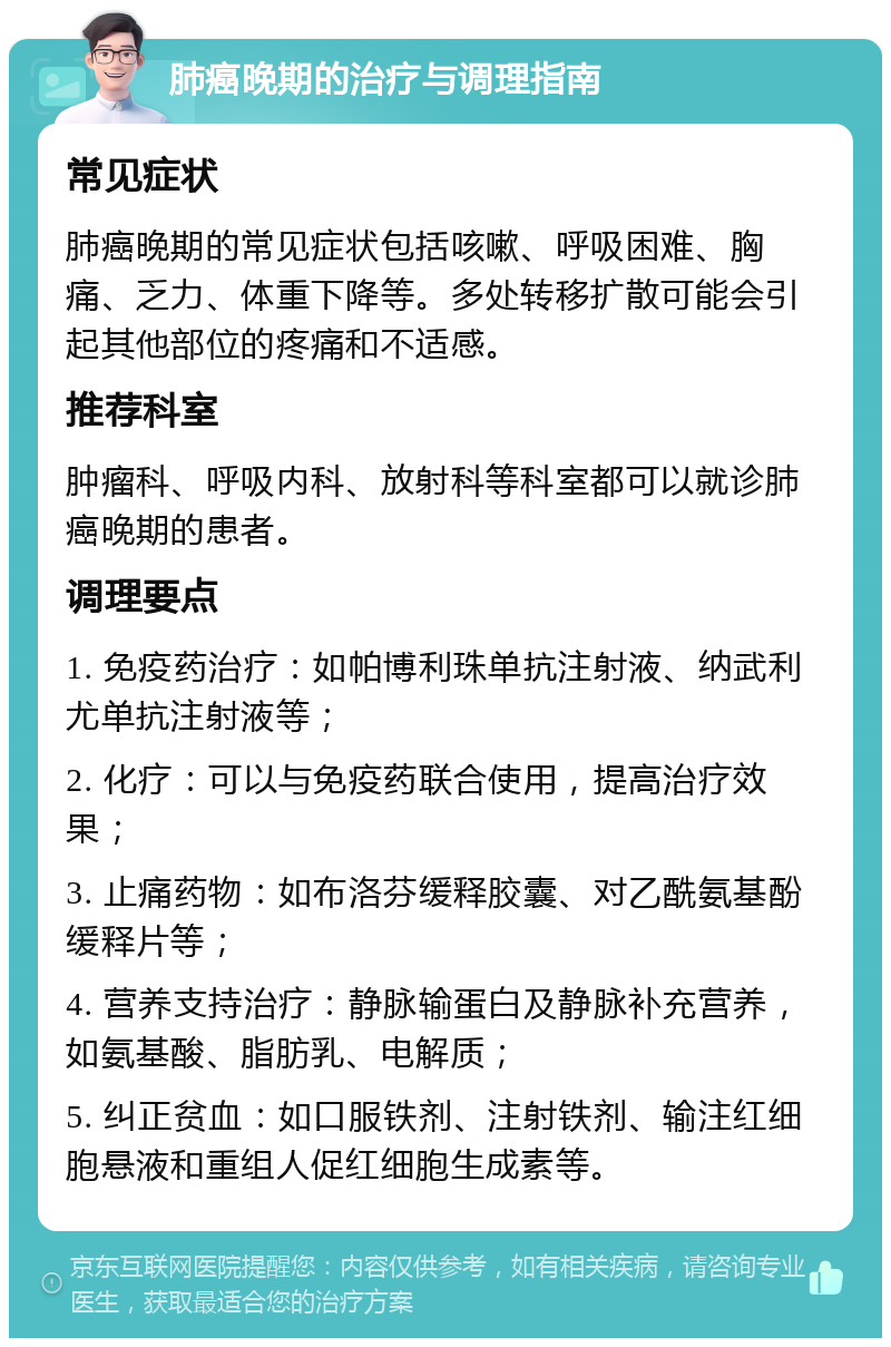 肺癌晚期的治疗与调理指南 常见症状 肺癌晚期的常见症状包括咳嗽、呼吸困难、胸痛、乏力、体重下降等。多处转移扩散可能会引起其他部位的疼痛和不适感。 推荐科室 肿瘤科、呼吸内科、放射科等科室都可以就诊肺癌晚期的患者。 调理要点 1. 免疫药治疗：如帕博利珠单抗注射液、纳武利尤单抗注射液等； 2. 化疗：可以与免疫药联合使用，提高治疗效果； 3. 止痛药物：如布洛芬缓释胶囊、对乙酰氨基酚缓释片等； 4. 营养支持治疗：静脉输蛋白及静脉补充营养，如氨基酸、脂肪乳、电解质； 5. 纠正贫血：如口服铁剂、注射铁剂、输注红细胞悬液和重组人促红细胞生成素等。