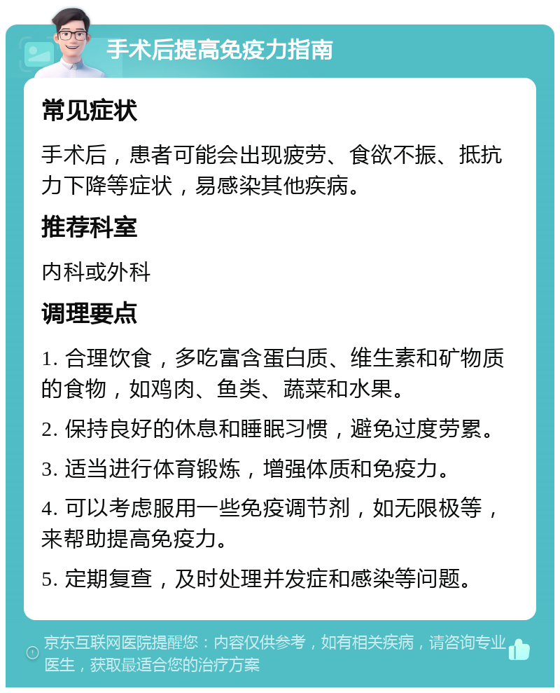 手术后提高免疫力指南 常见症状 手术后，患者可能会出现疲劳、食欲不振、抵抗力下降等症状，易感染其他疾病。 推荐科室 内科或外科 调理要点 1. 合理饮食，多吃富含蛋白质、维生素和矿物质的食物，如鸡肉、鱼类、蔬菜和水果。 2. 保持良好的休息和睡眠习惯，避免过度劳累。 3. 适当进行体育锻炼，增强体质和免疫力。 4. 可以考虑服用一些免疫调节剂，如无限极等，来帮助提高免疫力。 5. 定期复查，及时处理并发症和感染等问题。