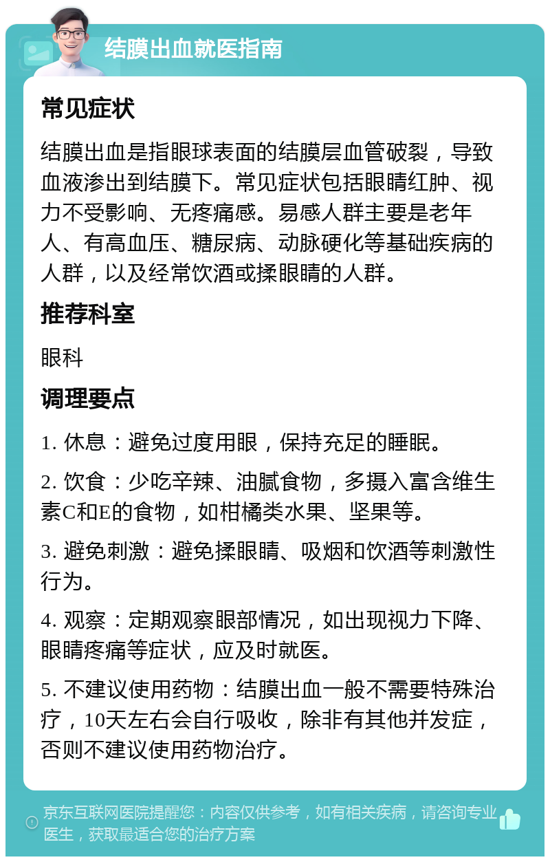 结膜出血就医指南 常见症状 结膜出血是指眼球表面的结膜层血管破裂，导致血液渗出到结膜下。常见症状包括眼睛红肿、视力不受影响、无疼痛感。易感人群主要是老年人、有高血压、糖尿病、动脉硬化等基础疾病的人群，以及经常饮酒或揉眼睛的人群。 推荐科室 眼科 调理要点 1. 休息：避免过度用眼，保持充足的睡眠。 2. 饮食：少吃辛辣、油腻食物，多摄入富含维生素C和E的食物，如柑橘类水果、坚果等。 3. 避免刺激：避免揉眼睛、吸烟和饮酒等刺激性行为。 4. 观察：定期观察眼部情况，如出现视力下降、眼睛疼痛等症状，应及时就医。 5. 不建议使用药物：结膜出血一般不需要特殊治疗，10天左右会自行吸收，除非有其他并发症，否则不建议使用药物治疗。