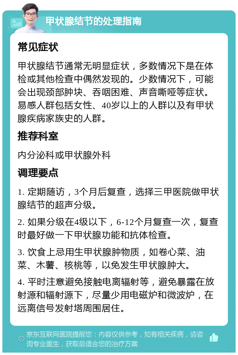 甲状腺结节的处理指南 常见症状 甲状腺结节通常无明显症状，多数情况下是在体检或其他检查中偶然发现的。少数情况下，可能会出现颈部肿块、吞咽困难、声音嘶哑等症状。易感人群包括女性、40岁以上的人群以及有甲状腺疾病家族史的人群。 推荐科室 内分泌科或甲状腺外科 调理要点 1. 定期随访，3个月后复查，选择三甲医院做甲状腺结节的超声分级。 2. 如果分级在4级以下，6-12个月复查一次，复查时最好做一下甲状腺功能和抗体检查。 3. 饮食上忌用生甲状腺肿物质，如卷心菜、油菜、木薯、核桃等，以免发生甲状腺肿大。 4. 平时注意避免接触电离辐射等，避免暴露在放射源和辐射源下，尽量少用电磁炉和微波炉，在远离信号发射塔周围居住。