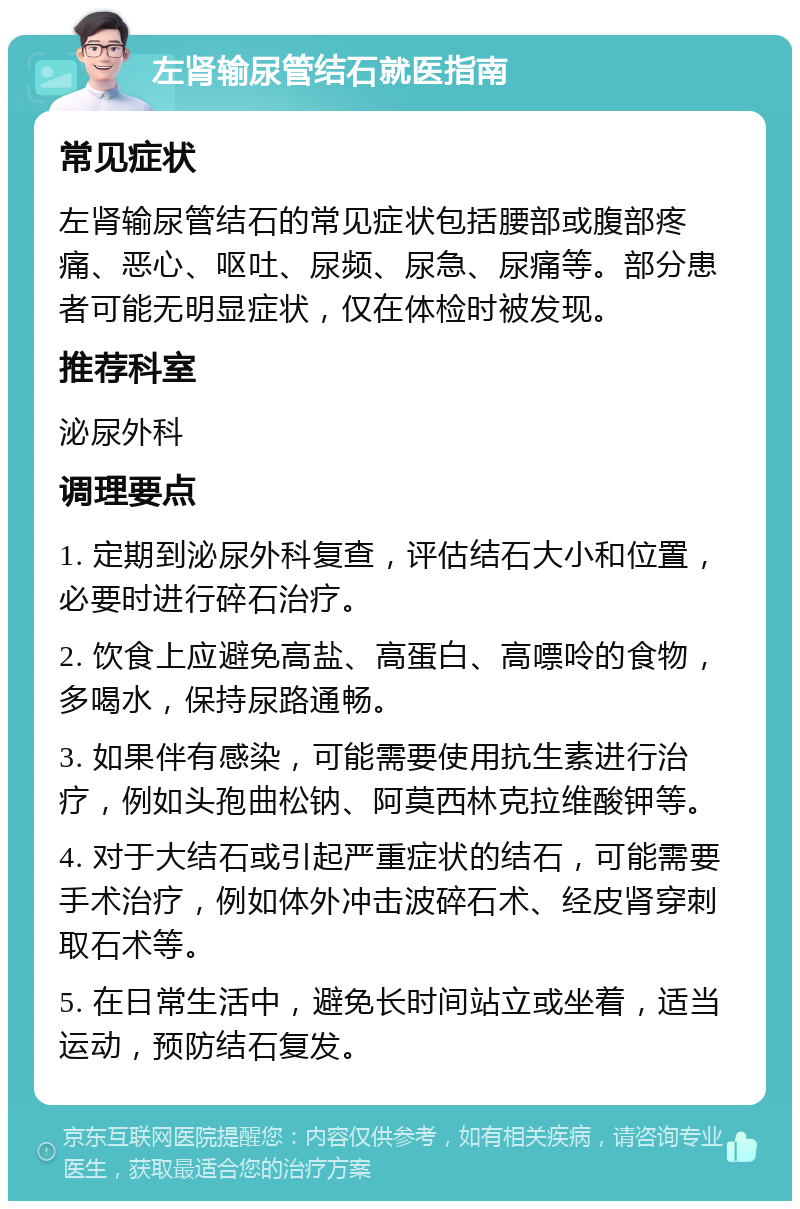 左肾输尿管结石就医指南 常见症状 左肾输尿管结石的常见症状包括腰部或腹部疼痛、恶心、呕吐、尿频、尿急、尿痛等。部分患者可能无明显症状，仅在体检时被发现。 推荐科室 泌尿外科 调理要点 1. 定期到泌尿外科复查，评估结石大小和位置，必要时进行碎石治疗。 2. 饮食上应避免高盐、高蛋白、高嘌呤的食物，多喝水，保持尿路通畅。 3. 如果伴有感染，可能需要使用抗生素进行治疗，例如头孢曲松钠、阿莫西林克拉维酸钾等。 4. 对于大结石或引起严重症状的结石，可能需要手术治疗，例如体外冲击波碎石术、经皮肾穿刺取石术等。 5. 在日常生活中，避免长时间站立或坐着，适当运动，预防结石复发。