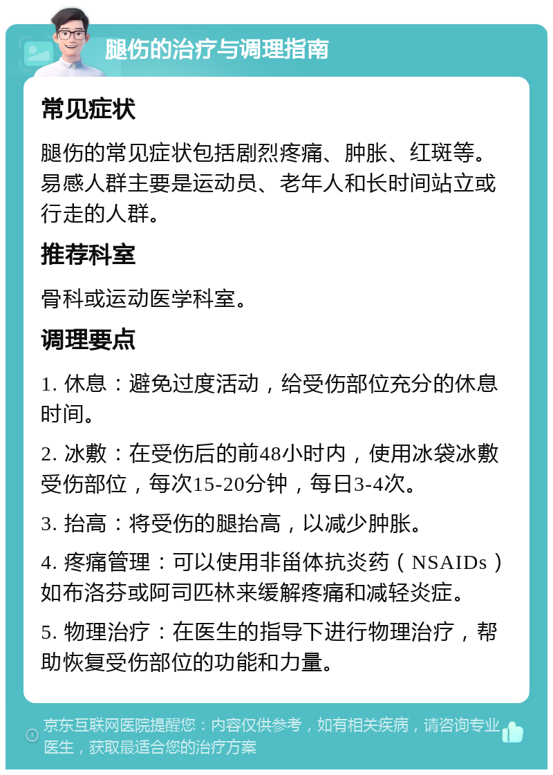 腿伤的治疗与调理指南 常见症状 腿伤的常见症状包括剧烈疼痛、肿胀、红斑等。易感人群主要是运动员、老年人和长时间站立或行走的人群。 推荐科室 骨科或运动医学科室。 调理要点 1. 休息：避免过度活动，给受伤部位充分的休息时间。 2. 冰敷：在受伤后的前48小时内，使用冰袋冰敷受伤部位，每次15-20分钟，每日3-4次。 3. 抬高：将受伤的腿抬高，以减少肿胀。 4. 疼痛管理：可以使用非甾体抗炎药（NSAIDs）如布洛芬或阿司匹林来缓解疼痛和减轻炎症。 5. 物理治疗：在医生的指导下进行物理治疗，帮助恢复受伤部位的功能和力量。