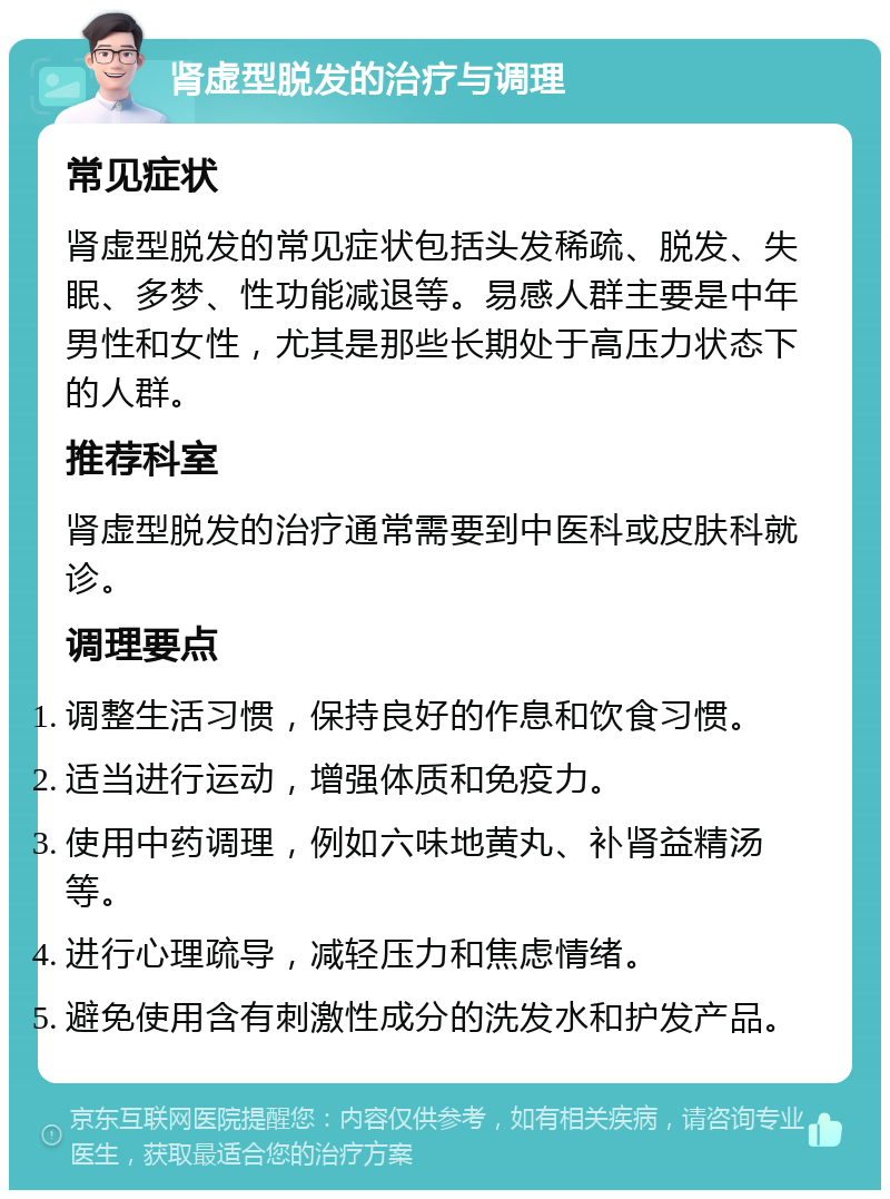 肾虚型脱发的治疗与调理 常见症状 肾虚型脱发的常见症状包括头发稀疏、脱发、失眠、多梦、性功能减退等。易感人群主要是中年男性和女性，尤其是那些长期处于高压力状态下的人群。 推荐科室 肾虚型脱发的治疗通常需要到中医科或皮肤科就诊。 调理要点 调整生活习惯，保持良好的作息和饮食习惯。 适当进行运动，增强体质和免疫力。 使用中药调理，例如六味地黄丸、补肾益精汤等。 进行心理疏导，减轻压力和焦虑情绪。 避免使用含有刺激性成分的洗发水和护发产品。