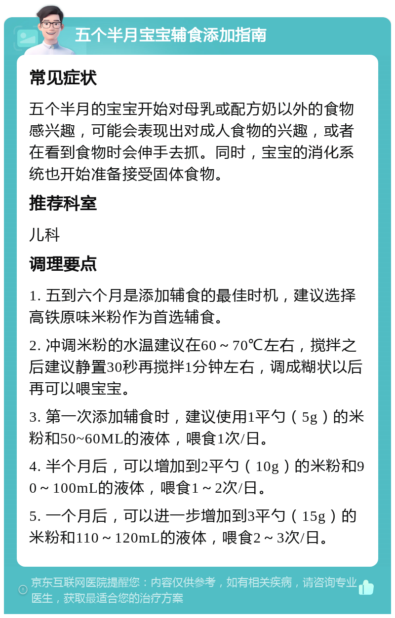 五个半月宝宝辅食添加指南 常见症状 五个半月的宝宝开始对母乳或配方奶以外的食物感兴趣，可能会表现出对成人食物的兴趣，或者在看到食物时会伸手去抓。同时，宝宝的消化系统也开始准备接受固体食物。 推荐科室 儿科 调理要点 1. 五到六个月是添加辅食的最佳时机，建议选择高铁原味米粉作为首选辅食。 2. 冲调米粉的水温建议在60～70℃左右，搅拌之后建议静置30秒再搅拌1分钟左右，调成糊状以后再可以喂宝宝。 3. 第一次添加辅食时，建议使用1平勺（5g）的米粉和50~60ML的液体，喂食1次/日。 4. 半个月后，可以增加到2平勺（10g）的米粉和90～100mL的液体，喂食1～2次/日。 5. 一个月后，可以进一步增加到3平勺（15g）的米粉和110～120mL的液体，喂食2～3次/日。