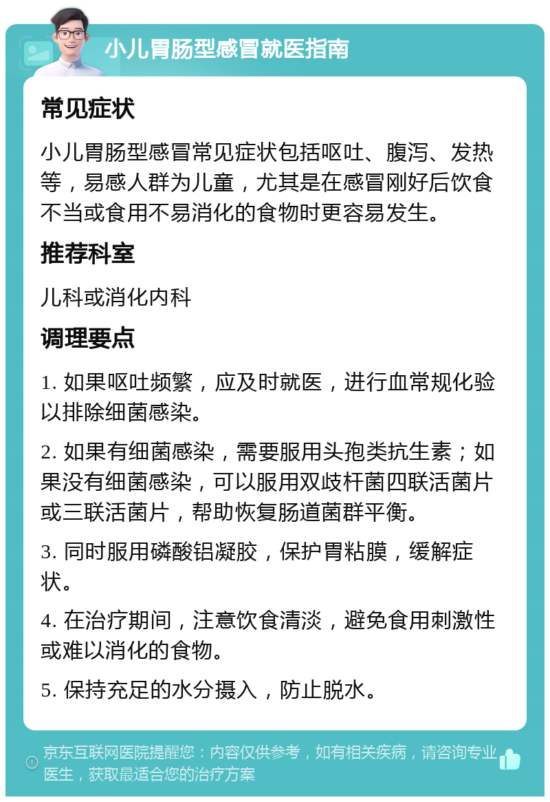 小儿胃肠型感冒就医指南 常见症状 小儿胃肠型感冒常见症状包括呕吐、腹泻、发热等，易感人群为儿童，尤其是在感冒刚好后饮食不当或食用不易消化的食物时更容易发生。 推荐科室 儿科或消化内科 调理要点 1. 如果呕吐频繁，应及时就医，进行血常规化验以排除细菌感染。 2. 如果有细菌感染，需要服用头孢类抗生素；如果没有细菌感染，可以服用双歧杆菌四联活菌片或三联活菌片，帮助恢复肠道菌群平衡。 3. 同时服用磷酸铝凝胶，保护胃粘膜，缓解症状。 4. 在治疗期间，注意饮食清淡，避免食用刺激性或难以消化的食物。 5. 保持充足的水分摄入，防止脱水。