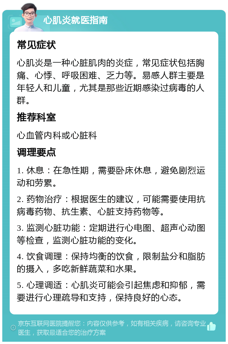 心肌炎就医指南 常见症状 心肌炎是一种心脏肌肉的炎症，常见症状包括胸痛、心悸、呼吸困难、乏力等。易感人群主要是年轻人和儿童，尤其是那些近期感染过病毒的人群。 推荐科室 心血管内科或心脏科 调理要点 1. 休息：在急性期，需要卧床休息，避免剧烈运动和劳累。 2. 药物治疗：根据医生的建议，可能需要使用抗病毒药物、抗生素、心脏支持药物等。 3. 监测心脏功能：定期进行心电图、超声心动图等检查，监测心脏功能的变化。 4. 饮食调理：保持均衡的饮食，限制盐分和脂肪的摄入，多吃新鲜蔬菜和水果。 5. 心理调适：心肌炎可能会引起焦虑和抑郁，需要进行心理疏导和支持，保持良好的心态。