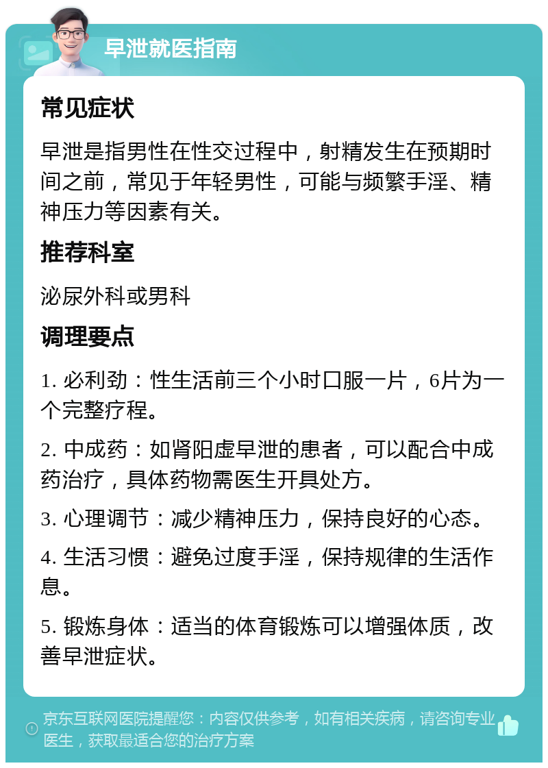 早泄就医指南 常见症状 早泄是指男性在性交过程中，射精发生在预期时间之前，常见于年轻男性，可能与频繁手淫、精神压力等因素有关。 推荐科室 泌尿外科或男科 调理要点 1. 必利劲：性生活前三个小时口服一片，6片为一个完整疗程。 2. 中成药：如肾阳虚早泄的患者，可以配合中成药治疗，具体药物需医生开具处方。 3. 心理调节：减少精神压力，保持良好的心态。 4. 生活习惯：避免过度手淫，保持规律的生活作息。 5. 锻炼身体：适当的体育锻炼可以增强体质，改善早泄症状。