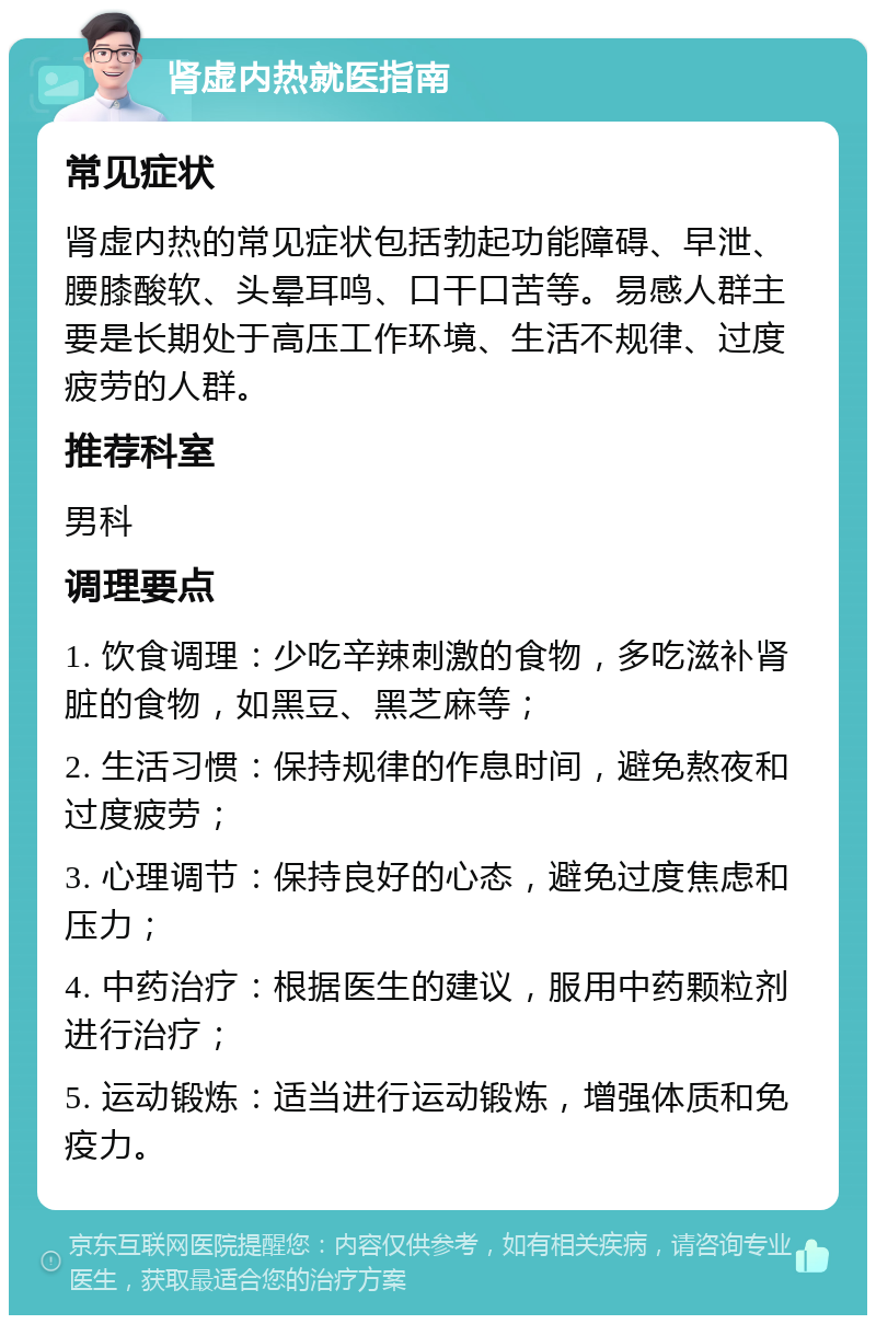 肾虚内热就医指南 常见症状 肾虚内热的常见症状包括勃起功能障碍、早泄、腰膝酸软、头晕耳鸣、口干口苦等。易感人群主要是长期处于高压工作环境、生活不规律、过度疲劳的人群。 推荐科室 男科 调理要点 1. 饮食调理：少吃辛辣刺激的食物，多吃滋补肾脏的食物，如黑豆、黑芝麻等； 2. 生活习惯：保持规律的作息时间，避免熬夜和过度疲劳； 3. 心理调节：保持良好的心态，避免过度焦虑和压力； 4. 中药治疗：根据医生的建议，服用中药颗粒剂进行治疗； 5. 运动锻炼：适当进行运动锻炼，增强体质和免疫力。