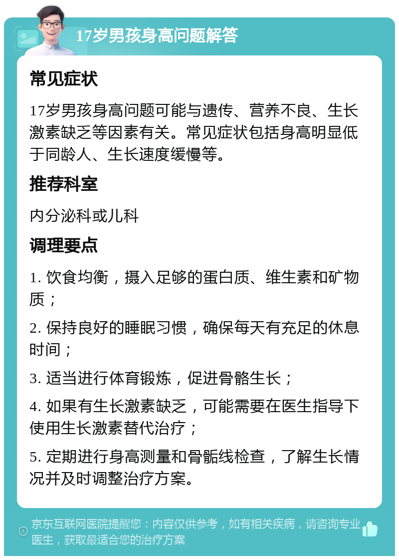 17岁男孩身高问题解答 常见症状 17岁男孩身高问题可能与遗传、营养不良、生长激素缺乏等因素有关。常见症状包括身高明显低于同龄人、生长速度缓慢等。 推荐科室 内分泌科或儿科 调理要点 1. 饮食均衡，摄入足够的蛋白质、维生素和矿物质； 2. 保持良好的睡眠习惯，确保每天有充足的休息时间； 3. 适当进行体育锻炼，促进骨骼生长； 4. 如果有生长激素缺乏，可能需要在医生指导下使用生长激素替代治疗； 5. 定期进行身高测量和骨骺线检查，了解生长情况并及时调整治疗方案。