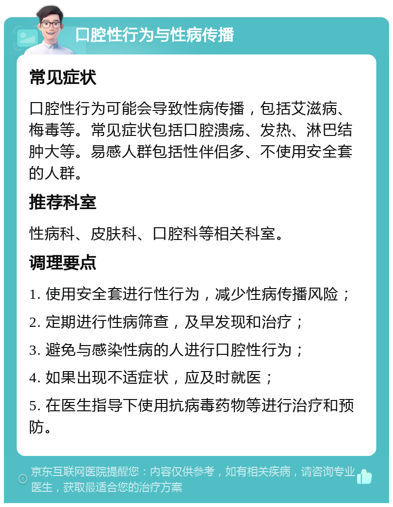 口腔性行为与性病传播 常见症状 口腔性行为可能会导致性病传播，包括艾滋病、梅毒等。常见症状包括口腔溃疡、发热、淋巴结肿大等。易感人群包括性伴侣多、不使用安全套的人群。 推荐科室 性病科、皮肤科、口腔科等相关科室。 调理要点 1. 使用安全套进行性行为，减少性病传播风险； 2. 定期进行性病筛查，及早发现和治疗； 3. 避免与感染性病的人进行口腔性行为； 4. 如果出现不适症状，应及时就医； 5. 在医生指导下使用抗病毒药物等进行治疗和预防。